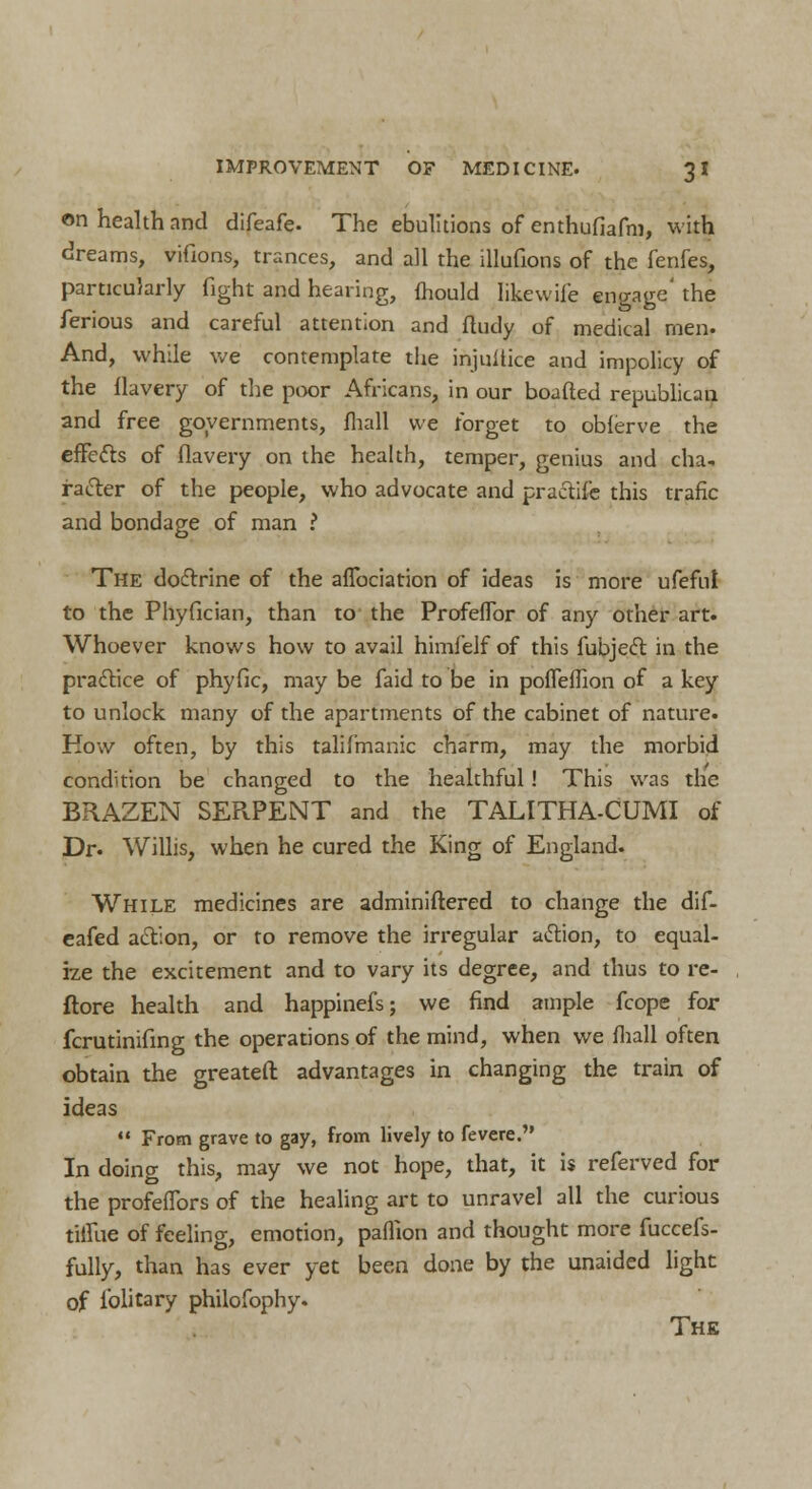 on health and difeafe. The ebulitions of enthufiafm, with dreams, vifions, trances, and all the illufions of the fenfes, particularly fight and hearing, mould like wife engage' the ferious and careful attention and fludy of medical men. And, while we contemplate the injustice and impolicy of the flavery of the poor Africans, in our boafted republican and free governments, fhall we forget to obierve the effetts of flavery on the health, temper, genius and cha* racier of the people, who advocate and practife this trafic and bondage of man ? The doctrine of the aflbciation of ideas is more ufefui to the Phyfician, than to the Profeflbr of any other art. Whoever knows how to avail himfelf of this fubject in the practice of phyfic, may be faid to be in poffeflion of a key to unlock many of the apartments of the cabinet of nature. How often, by this talifmanic charm, may the morbid condition be changed to the healthful! This was the BRAZEN SERPENT and the TALITHA-CUMI of Dr. Willis, when he cured the King of England. While medicines are adminiftered to change the dif- eafed action, or to remove the irregular a<tion, to equal- he the excitement and to vary its degree, and thus to re- ftore health and happinefs; we find ample fcope for fcrutinifmg the operations of the mind, when we mall often obtain the greateft advantages in changing the train of ideas  From grave to gay, from lively to fevere. In doing this, may we not hope, that, it is referved for the profeiTors of the healing art to unravel all the curious tillue of feeling, emotion, paflion and thought more fuccefs- fully, than has ever yet been done by the unaided light of lblitary philofophy. The