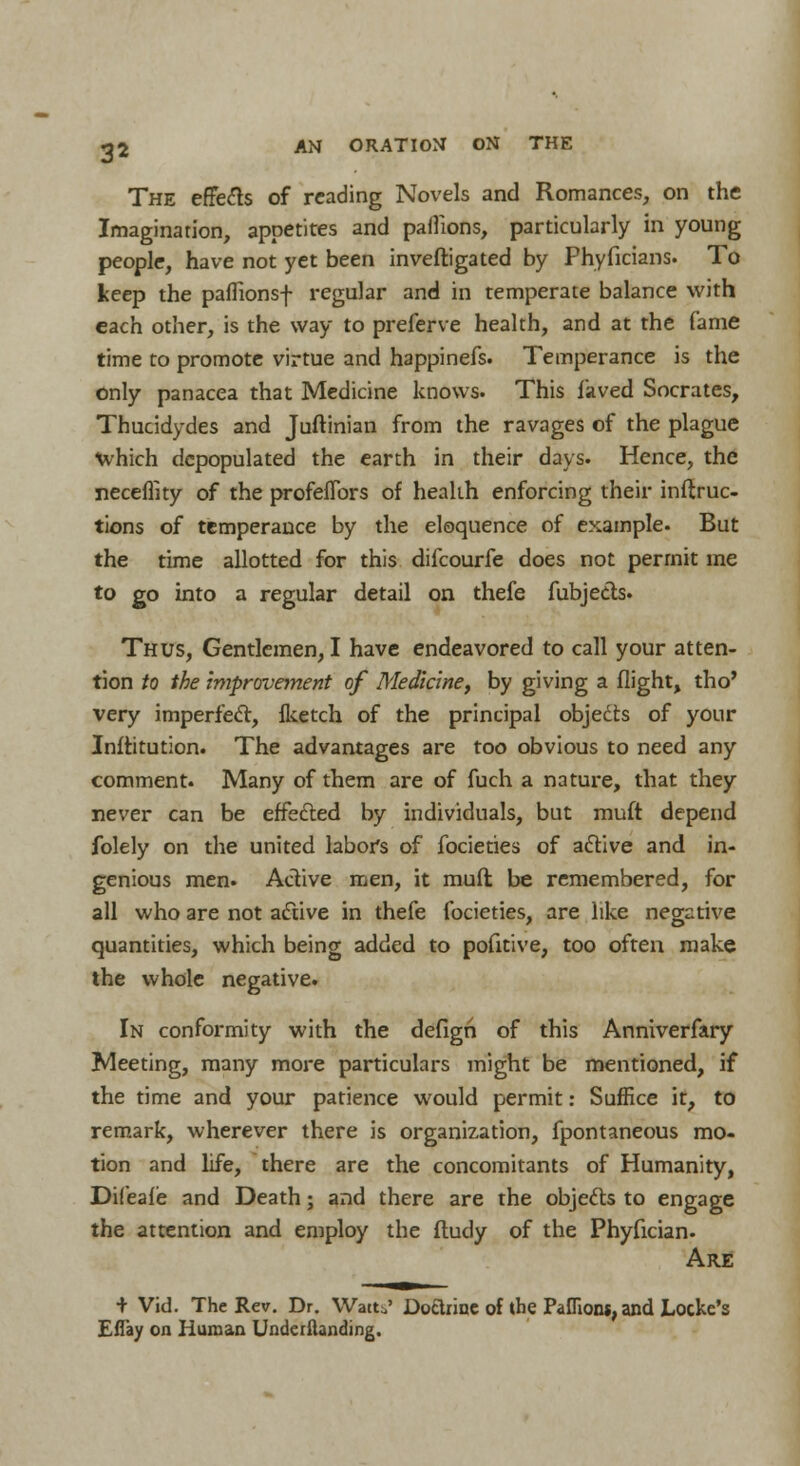 The effefts of reading Novels and Romances, on the Imagination, appetites and pallions, particularly in young people, have not yet been inveftigated by Phyficians. To keep the paflionsf regular and in temperate balance with each other, is the way to preferve health, and at the Came time to promote virtue and happinefs. Temperance is the only panacea that Medicine knows. This laved Socrates, Thucidydes and Juftinian from the ravages of the plague which depopulated the earth in their days. Hence, the neceflity of the profeflbrs of health enforcing their induc- tions of temperance by the eloquence of example. But the time allotted for this difcourfe does not permit me to go into a regular detail on thefe fubjects. Thus, Gentlemen, I have endeavored to call your atten- tion to the improvement of Medicine, by giving a flight, tho' very imperfect, fketch of the principal objects of your Inftitution. The advantages are too obvious to need any comment. Many of them are of fuch a nature, that they never can be effected by individuals, but muft depend folely on the united labors of focieties of active and in- genious men. Active men, it muft be remembered, for all who are not active in thefe focieties, are like negative quantities, which being added to pofitive, too often make the whole negative. In conformity with the defign of this Anniverfary Meeting, many more particulars might be mentioned, if the time and your patience would permit: Suffice it, to remark, wherever there is organization, fpontaneous mo- tion and life, there are the concomitants of Humanity, Difeafe and Death; and there are the objects to engage the attention and employ the fludy of the Phyfician. Are + Vid. The Rev. Dr. Watt,' Doarinc of ihe Paffioru, and Locke's Eflay on Human Undemanding.