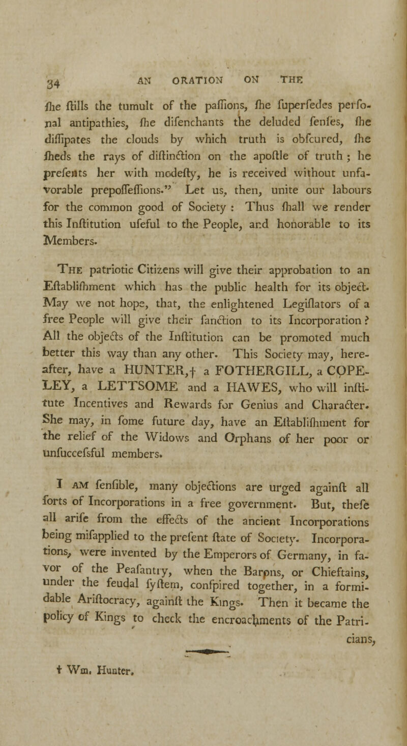 fhe ftills the tumult of the paflions, fhe fuperfedes perfo- nal antipathies, fhe difenchants the deluded fenfes, fhe diffipates the clouds by which truth is obfcured, fhe Iheds the rays of diftinction on the apoflle of truth ; he prefents her with modefty, he is received without unfa- vorable prepofreffions. Let us, then, unite our labours for the common good of Society : Thus fhall we render this Inftitution ufeful to the People, and honorable to its Members. The patriotic Citizens will give their approbation to an Efhblifhment which has the public health for its object. May we not hops, that, the enlightened Legislators of a free People will give their fanction to its Incorporation ? All the objects of the Inftitution can be promoted much better this way than any other. This Society may, here- after, have a HUNTER,f a FOTHERGILL, a COPE- LEY, a LETTSOME and a HAWES, who will infti- tute Incentives and Rewards for Genius and Character. She may, in fome future day, have an Ettablifhment for the relief of the Widows and Orphans of her poor or unfuccefsful members. I am fenfible, many objections are urged againft all forts of Incorporations in a free government. But, thefe all arife from the effecls of the ancient Incorporations being mifapplied to the prefent ftate of Society. Incorpora- tions, were invented by the Emperors of Germany, in fa- vor of the Peafantiy, when the Barpns, or Chieftains, under the feudal fyftem, confpired together, in a formi- dable Ariftocracy, againft the Kings. Then it became the policy of Kings to check the encroachments of the Patri- cians, t Wm. Hunter.