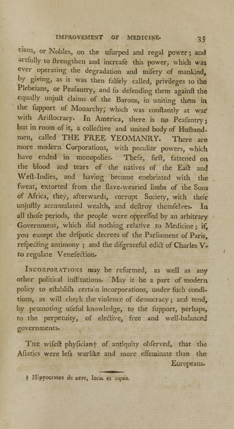 cians, or Nobles, on the ufurped and regal power; and artfully to ftrengthen and increafe this power, which was ever operating the degradation and mifery of mankind, by giving, as it was then falfely called, privileges to the Plebeians, or Peafantry, and fo defending them againft the equally unjuft claims of the Barons, in uniting them in the fupport of Monarchy, which was conftantly at war* with Ariftocracy. In America, there is no Peafantry; but in room of it, a collective and united body of Hufband- men, called THE FREE YEOMANRY. There are more modern Corporations, with peculiar powers, which have ended in monopolies. Thefe, firft, fattened on the blood and tears of the natives of the Eaft and Weft-Indies, and having become enebriated with the fweat, extorted from the flave-wearied limbs of the Sons of Africa, they, afterwards, corrupt Society, with their unjuftly accumulated wealth, and deftroy themfelves. In all thofe periods, the people were opprefled by an arbitrary Government, which did nothing relative to Medicine; if, you except the defpotic decrees of the Parliament of Paris, reflecting antimony ; and the difgraceful edict of Charles V- to regulate Venefection. Incorporations may be reformed, as well as any other political institutions. May it be a part of modern policy to eftablifh certain incorporations, under fuch condi- tions, as will check the violence of democracy; and tend, by promoting ui'eful knowledge, to the fupport, perhaps, to the perpetuity, of elective, free and well-balanced governments. The wifeft phyficianf of antiquity obferved, that the Afiatics were lefs warlike and more effeminate than the Europeans. + Hippocrates de aere, locis ct aquis.