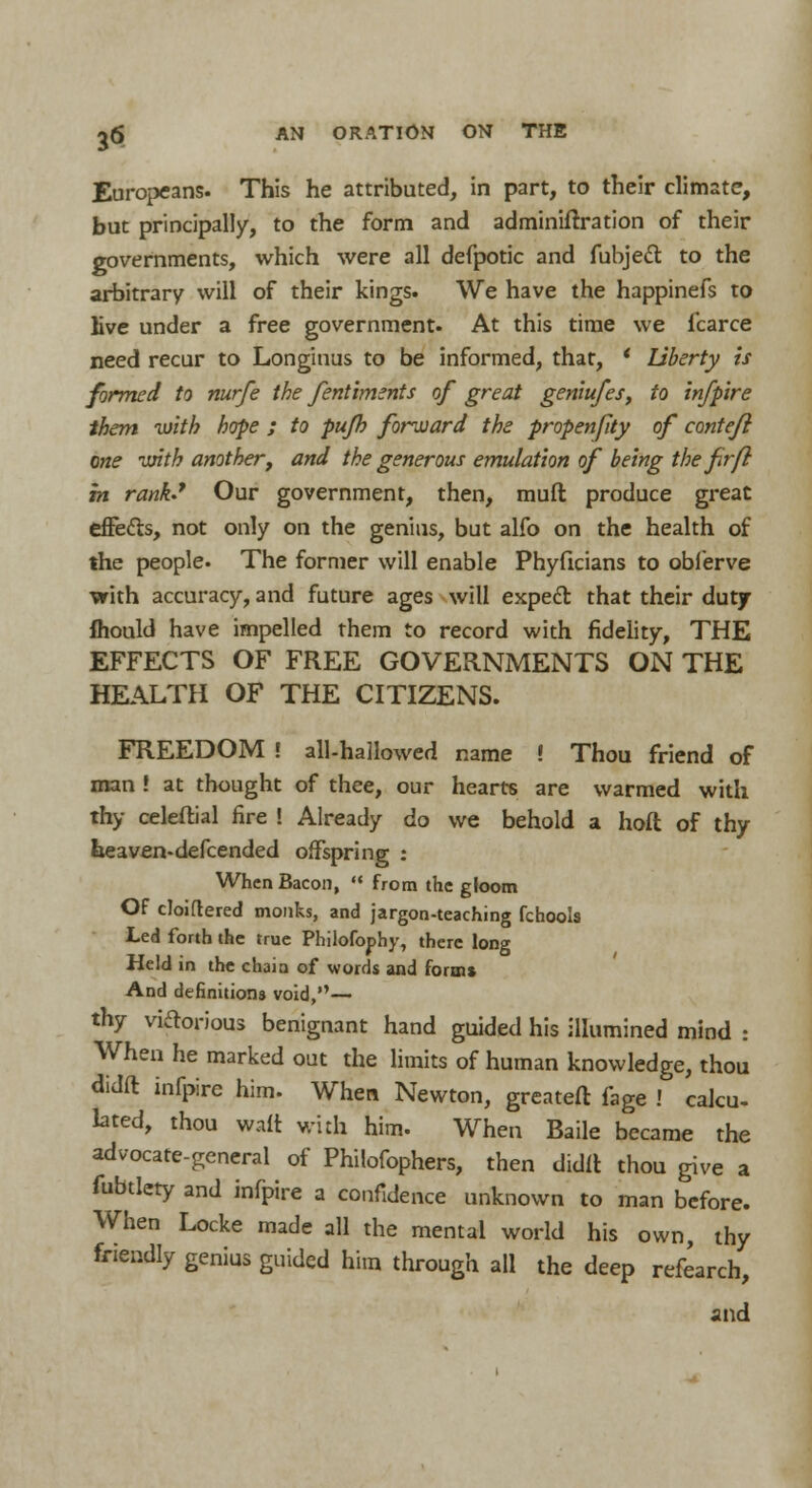 Europeans. This he attributed, in part, to their climate, but principally, to the form and adminiftration of their governments, which were all defpotic and fubjecl; to the arbitrary will of their kings. We have the happinefs to live under a free government. At this time we fcarce need recur to Longinus to be informed, that, ' Liberty is formed to nurfe the fentiments of great geniufes, to infpire them with hope ; to pufh forward the propenfity of contefi one with another, and the generous emulation of being the fir ft in rank.1 Our government, then, muft produce great effecls, not only on the genius, but alfo on the health of the people. The former will enable Phyficians to obferve ■with accuracy, and future ages will expecl that their duty mould have impelled them to record with fidelity, THE EFFECTS OF FREE GOVERNMENTS ON THE HEALTH OF THE CITIZENS. FREEDOM ! all-hallowed name » Thou friend of man ! at thought of thee, our hearts are warmed with thy celeftial fire ! Already do we behold a hoft of thy lieaven-defcended offspring : When Bacon,  from the gloom Of cloiftered monks, and jargon-teaching fchools Led forth the true Philofophy, there long Held in the chain of words and forms And definitions void,— thy victorious benignant hand guided his illumined mind : When he marked out the limits of human knowledge, thou didft infpire him. When Newton, greateft fage ! calcu- lated, thou wait with him. When Baile became the advocate-general of Philofophers, then didlt thou give a fubtlety and infpire a confidence unknown to man before. When Locke made all the mental world his own, thy friendly genius guided him through all the deep refearch, and