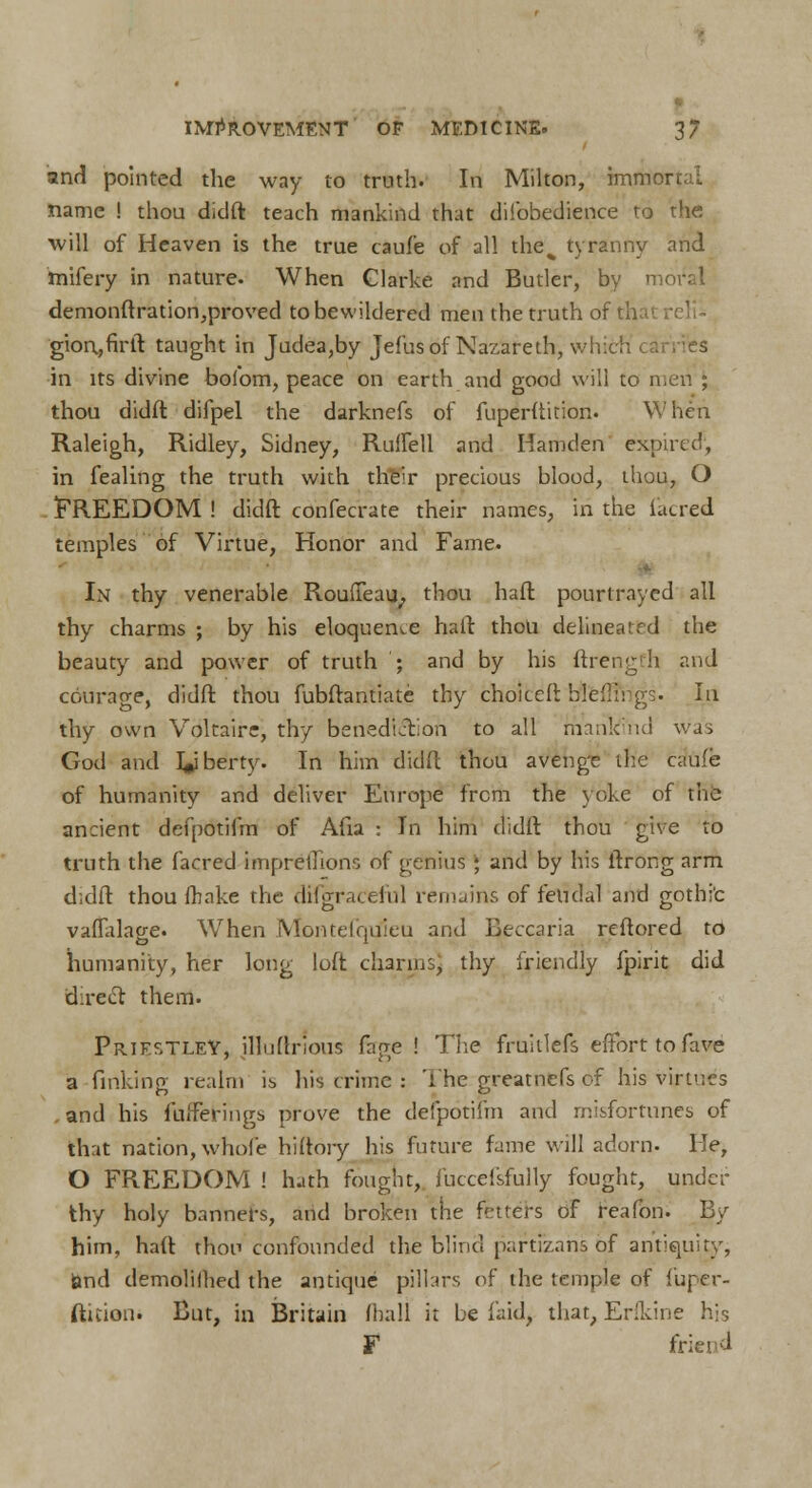 and pointed the way to truth. In Milton, immoi name ! thou didft teach mankind that difobedience to the ■will of Heaven is the true cauf'e of all the% tyranny and tnifery in nature. When Clarke and Butler, by moral demonftration,proved to bewildered men the truth of thai gion.,firft taught in Judea,by Jefusof Nazareth, wlr. in its divine bofom, peace on earth and good will to men ; thou didft difpel the darknefs of fuperftition. When Raleigh, Ridley, Sidney, Ruffell and Hamden expired', in fealing the truth with their precious blood, thou, O FREEDOM ! didft confecrate their names, in the (acred temples of Virtue, Honor and Fame. • In thy venerable Rouffeau; thou haft pourtraycd all thy charms ; by his eloquence haft thou delineated the beauty and power of truth ; and by his ftrength and courage, didft thou fubftantiate thy choiceft btteflfrfgs. In thy own Voltaire, thy benediil'.on to all mankind was God and liberty. In him didft thou avenge the caufe of humanity and deliver Europe from the yoke of trie ancient defpotifm of Afia : In him didft thou give to truth the facred impreillons of genius ; and by his ftrong arm didft thou fhake the disgraceful remains of feudal and gothi'c vafTalage. When Montefqtfieu and Beccaria reftored to humanity, her long loft charms, thy friendly fpirit did direct them. Priestley, illuftrious fage ! The fruiilefs effort to fave a finking realm is his crime : 'the great nefs of his virtues .and his fufferings prove the defpotifm and misfortunes of that nation, whole hiftory his future fame will adorn. He, O FREEDOM ! hath fought, luccefsfully fought, under thy holy banners, and broken the fitters of reafon. By him, haft thou confounded the blind partiznns of antiquity, and demolilhed the antique pillars of the temple of fuper- ftition. But, in Britain (ball it be laid, that, Erikine his F friend