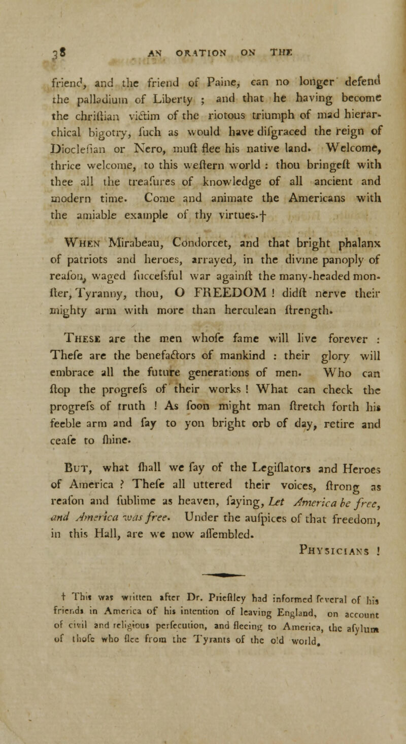 friend, and the friend of Paine, can no longer defend the palladium of Liberty ; and that he having become the chritiian victim of the riotous triumph of mad hierar- chical bigotry, iuch as would have difgraced the reign of Dioclefian or Nero, muft flee his native land. Welcome, thrice welcome, to this weftern world : thou bringefi with thee all the treafures of knowledge of all ancient and modern time. Come and animate the Americans with the amiable example of thy virtues.-{- When Mirabeau, Condorcet, and that bright phalanx of patriots and heroes, arrayed, in the divine panoply of reafon, waged fuccefsful war againit the many-headed mon- iter, Tyranny, thou, O FREEDOM! didft nerve their mighty arm with more than herculean flrength. These are the men whofe fame will live forever : Thefe are the benefactors of mankind : their glory will embrace all the future generations of men. Who can ftop the progrefs of their works ! What can check the progrefs of truth ! As foon might man ftretch forth hi* feeble arm and fay to yon bright orb of day, retire and ceafe to fhine. But, what mall we fay of the Legiflators and Heroes of America ? Thefe all uttered their voices, ftronjr as reafon and fublime as heaven, faying, Let America be free and America was free. Under the aufpices of that freedom, in this Hall, are we now aflembled. Physicians i + Thit vw wiitten ifter Dr. Prieftley had informed frvcral of his friend* in America of his intention of leaving England, on account of civil and religious pcrfecution, and fleeing to America, the afylum of tliofe who flee from the Tyrants of the o!d world.