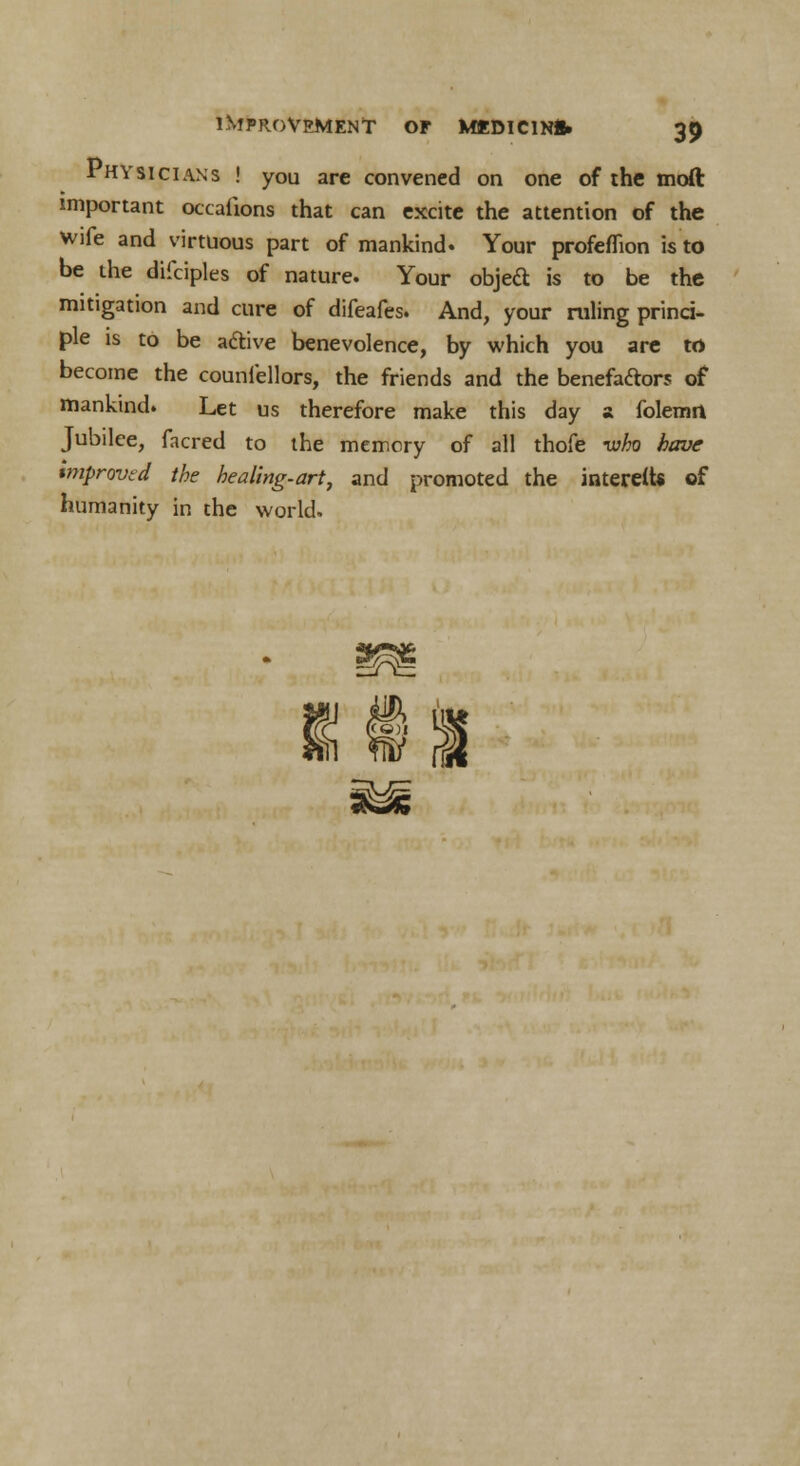 Physicians ! you are convened on one of the mod important occafions that can excite the attention of the wife and virtuous part of mankind. Your profeflion is to be the difciples of nature. Your object is to be the mitigation and cure of difeafes. And, your ruling princi- ple is to be active benevolence, by which you are to become the counlellors, the friends and the benefactors of mankind. Let us therefore make this day a folemrt Jubilee, facred to the memory of all thofe -who have improved the healing-art, and promoted the interett* of humanity in the world.