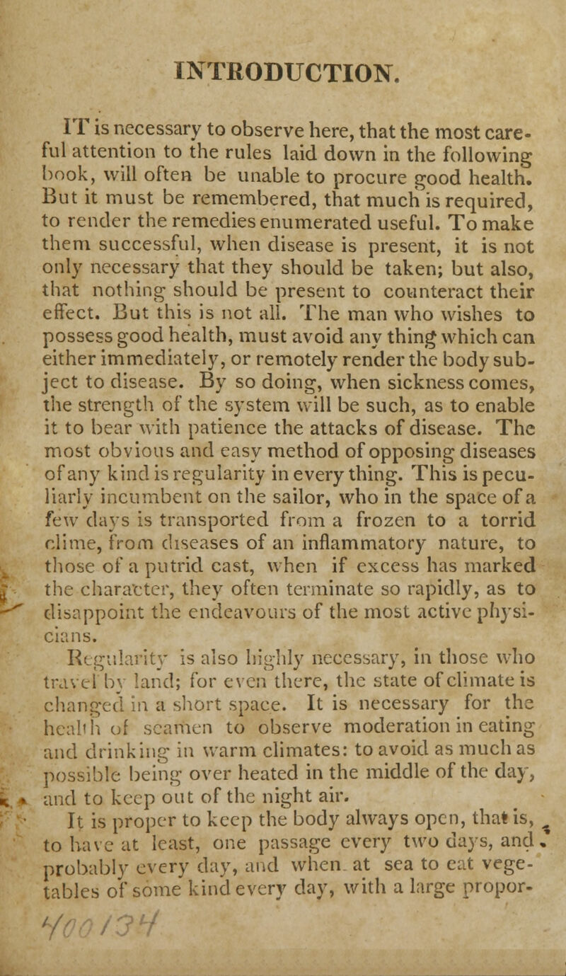 INTRODUCTION. IT is necessary to observe here, that the most care- ful attention to the rules laid down in the following book, will often be unable to procure good health. But it must be remembered, that much is required, to render the remedies enumerated useful. To make them successful, when disease is present, it is not only necessary that they should be taken; but also, that nothing should be present to counteract their effect. But this is not all. The man who wishes to possess good health, must avoid any thing which can either immediately, or remotely render the body sub- ject to disease. By so doing, when sickness comes, the strength of the system will be such, as to enable it to bear with patience the attacks of disease. The most obvious and easy method of opposing diseases of any kind is regularity in every thing. This is pecu- liarly incumbent on the sailor, who in the space of a few days is transported from a frozen to a torrid clime, from diseases of an inflammatory nature, to those of a putrid cast, when if excess has marked the character, they often terminate so rapidly, as to disappoint the endeavours of the most active physi- cians. Regularity is also highly necessary, in those who travel by land; for even there, the state of climate is changed in a short space. It is necessary for the health of seamen to observe moderation in eating and drinking in warm climates: to avoid as much as possible being over heated in the middle of the day, and to keep out of the night air. It is proper to keep the body always open, that is, to have at least, one passage every two days, and, probably every day, and when at sea to eat vege- tables of some kind every day, with a large propor-