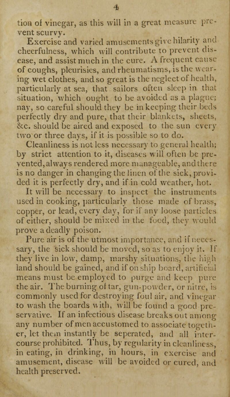 tion of vinegar, as this will in a great measure pre- vent scurvy. Exercise and varied amusements give hilarity and cheerfulness, which will contribute to prevent dis- ease, and assist much in the cure. A frequent cause of coughs, pleurisies, and rheumatisms, is the wear- ing wet clothes, and so great is the neglect of health, particularly at sea, that sailors often sleep in that situation, which ought to be avoided as a plague; nay, so careful should they be in keeping their beds perfectly dry and pure, that their blankets, sheets, &c. should be aired and exposed to the sun every two or three days, if it is possible so to do. Cleanliness is not less necessary to general health; by strict attention to it, diseases will often be pre- vented,always rendered more manageable, andthere is no danger in changing the linen of the sick, provi- ded it is perfectly dry, and if in cold weather, hot. It will be necessary to inspect the instruments used in cooking, particularly those made of brass, copper, or lead, every day, for if any loose particles of either, should be mixed in the food, they would prove a deadly poison. Pure air is of the utmost importance, and if neces- sary, the sick should be moved, so as to enjoy it. If they live in low, damp, marshy situations, the high land should be gained, and if on ship board, artificial means must be employed to purge and keep pure the air. The burning of tar, gun-powder, or nitre, is commonly used for destroying foul air, and vinegar to wash the boards with, will be foitnd a good pre- servative. If an infectious disease breaks out among any number of men accustomed to associate togeth- er, let them instantly be seperated, and all inter- course prohibited. Thus, by regularity in cleanliness, in eating, in drinking, in hours, in exercise and amusement, disease will be avoided or cured, and health preserved.