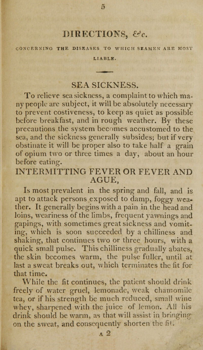 DIRECTIONS, &c. CONCERNING THE DISEASES TO WHICH SEAMEN' ARE MOST LIABLE. SEA SICKNESS. To relieve seasickness, a complaint to which ma- ny people are subject, it will be absolutely necessary to prevent costiveness, to keep as quiet as possible before breakfast, and in rough weather. By these precautions the system becomes accustomed to the sea, and the sickness generally subsides; but if very obstinate it will be proper also to take half a grain of opium two or three times a day, about an hour before eating. INTERMITTING FEVER OR FEVER AND AGUE, Is most prevalent in the spring and fall, and is apt to attack persons exposed to damp, foggy wea- ther. It generally begins with a pain in the head and loins, weariness of the limbs, frequent yawnings and gapings, with sometimes great sickness and vomit- ing, which is soon succeeded by a chilliness and shaking, that continues two or three hours, with a quick small pulse. This chilliness gradually abates, the skin becomes warm, the pulse fuller, until at last a sweat breaks out, which terminates the fit for that time. While the fit continues, the patient should drink freely of water gruel, lemonade, weak chamomile tea, or if his strength be much reduced, small wine whey, sharpened with the juice of lemon. All his drink should be warm, as that will assist in bringing on the sweat, and consequently shorten the fit. a 2