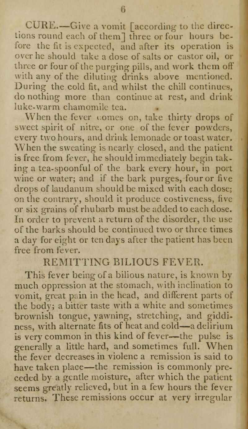 CURE.—Give a vomit [according to the direc- tions round each of them] three or four hours be- fore the fit is expected, and after its operation is over he should take a dose of salts or castor oil, or three or four of the purging pills, and work them off with any of the diluting drinks above mentioned. During the cold fit, and whilst the chill continues, do nothing more than continue at rest, and drink luke-warm chamomile tea. When the fever uomes on, take thirty drops of sweet spirit of nitre, or one of the fever powders, every two hours, and drink lemonade or toast water. When the sweating is nearly closed, and the patient is free from fever, he should immediately begin tak- ing a tea-spoonful of the bark every hour, in port wine or water; and if the bark purges, four or five drops of laudanum should be mixed with each dose; on the contrary, should it produce cobtiveness, live or six grains of rhubarb must be added to each dose. In order to prevent a return of the disorder, the use of the barks should be continued two or three times a day for eight or ten days after the patient has been free from fever. REMITTING BILIOUS FEVER. This fever being of a bilious nature, is known by much oppression at the stomach, with inclination to vomit, great pain in the head, and different parts of the body; a bitter taste with a white and sometimes brownish tongue, yawning, stretching, and giddi- ness, with alternate fits of heat and cold—a delirium is very common in this kind of fever—the pulse is generally a little hard, and sometimes full. When the fever decreases in violenc a remission is said to have taken place—the remission is commonly pre- ceded by a gentle moisture, after which the patient seems greatly relieved, but in a few hours the fever returns. These remissions occur at very irregular