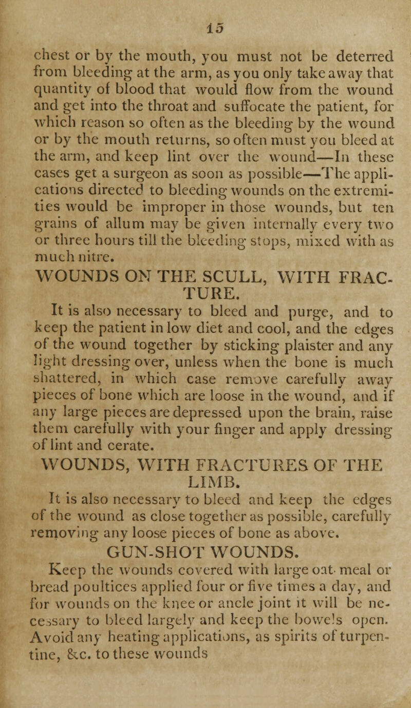chest or by the mouth, you must not be deterred from bleeding at the arm, as you only take away that quantity of blood that would flow from the wound and get into the throat and suffocate the patient, for which reason so often as the bleeding by the wound or by the mouth returns, so often must you bleed at the arm, and keep lint over the wound—In these cases get a surgeon as soon as possible—The appli- cations directed to bleeding wounds on the extremi- ties would be improper in those wounds, but ten grains of allum may be given internally every two or three hours till the bleeding stops, mixed with as much nitre. WOUNDS ON THE SCULL, WITH FRAC- TURE. It is also necessary to bleed and purge, and to keep the patient in low diet and cool, and the edges of the wound together by sticking plaister and any light dressing over, unless when the bone is much shattered, in which case remove carefully away pieces of bone which are loose in the wound, and if any large pieces are depressed upon the brain, raise them carefully with your finger and apply dressing of lint and cerate. WOUNDS, WITH FRACTURES OF THE LIMB. It is also necessary to bleed and keep the edges of the wound as close together as possible, carefully removing any loose pieces of bone as above. GUN-SHOT WOUNDS. Keep the wounds covered with large oat meal or bread poultices applied four or five times a day, and for wounds on the knee or ancle joint it will be ne- cessary to bleed largely and keep the bowels open. Avoid any heating applications, as spirits of turpen- tine, &c. to these wounds