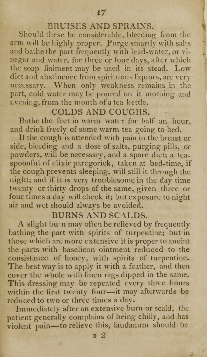 BRUISES AND SPRAINS. Should these be considerable, bleeding from the arm will be highly proper. Purge smartly with salts and bathe the part frequently with lead-water, or vi- negar and water, for three or four days, after which the soap liniment may be used in its stead. Low diet and abstinence from spirituous liquors, are very necessary. When only weakness remains in the part, coid water may be poured on it morning and evening, from the mouth of a tea kettle. COLDS AND COUGHS. Bathe the feet in warm water for half an hour, and drink freely of some warm tea going to bed. If the cough is attended with pain in the breast or side, bleeding and a dose of salts, purging pills, or powders, will be necessary, and a spare diet; a tea- spoonful of elixir paregorick, taken at bed-time, if the cough prevents sleeping, will still it through the night; and if it is very troublesome in the day time twenty or thirty drops of the same, given three or four times a day will check it; but exposure to night air and wet should always be avoided. BURNS AND SCALDS. A slight bu n may often be relieved by frequently bathing the part with spirits of turpentine; but in those which are more extensive it is proper to anoint the parts with baselicon ointment reduced to the consistance of honey, with spirits of turpentine. The best way is to apply it with a feather, and then cover the whole with linen rags dipped in the same. This dressing may be repeated every three hours within the first twenty four—it may afterwards be reduced to two or three times a day. Immediately after an extensive burn or scald, the patient generally complains of being chilly, and has violent pain—to relieve this, laudanum should be b 2