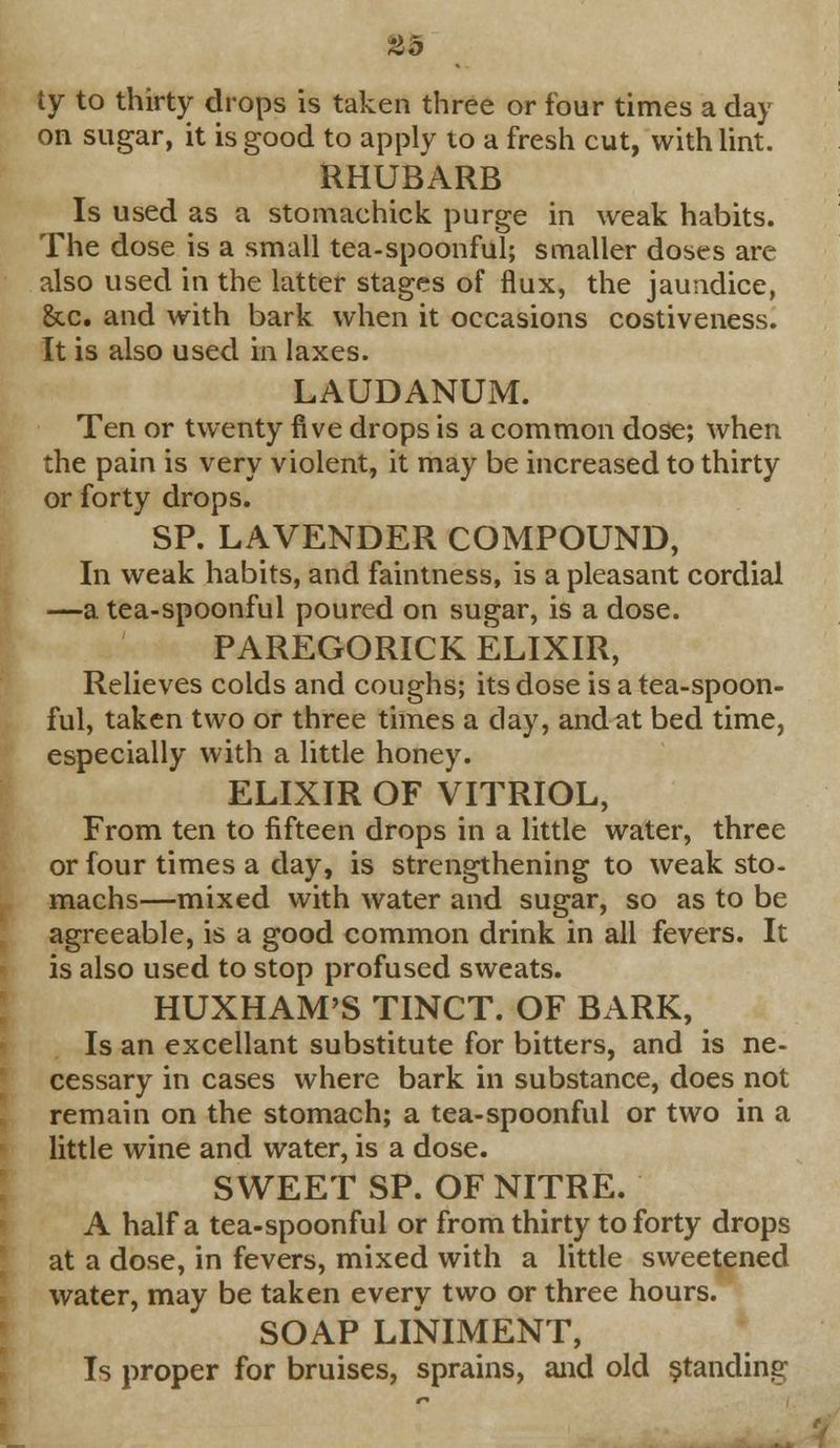 #5 ty to thirty drops is taken three or four times a day on sugar, it is good to apply to a fresh cut, with lint. RHUBARB Is used as a stomachick purge in weak habits. The dose is a small tea-spoonful; smaller doses are also used in the latter stages of flux, the jaundice, &cc. and with bark when it occasions costiveness. It is also used in laxes. LAUDANUM. Ten or twenty five drops is a common dose; when the pain is very violent, it may be increased to thirty or forty drops. SP. LAVENDER COMPOUND, In weak habits, and faintness, is a pleasant cordial —a tea-spoonful poured on sugar, is a dose. PAREGORICK ELIXIR, Relieves colds and coughs; its dose is a tea-spoon- ful, taken two or three times a day, and at bed time, especially with a little honey. ELIXIR OF VITRIOL, From ten to fifteen drops in a little water, three or four times a day, is strengthening to weak sto- machs—mixed with water and sugar, so as to be agreeable, is a good common drink in all fevers. It is also used to stop profused sweats. HUXHAM'S TINCT. OF BARK, Is an excellant substitute for bitters, and is ne- cessary in cases where bark in substance, does not remain on the stomach; a tea-spoonful or two in a little wine and water, is a dose. SWEET SP. OF NITRE. A half a tea-spoonful or from thirty to forty drops at a dose, in fevers, mixed with a little sweetened water, may be taken every two or three hours. SOAP LINIMENT, Is proper for bruises, sprains, and old standing
