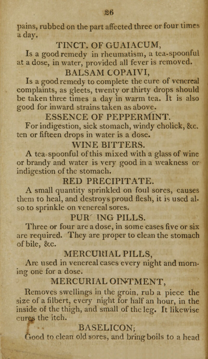 26 pains, rubbed on the part affected three or four times a day. TINCT. OF GUAIACUM, Is a good remedy in rheumatism, a tea-spoonful at a dose, in water, provided all fever is removed. BALSAM COPAIVI, Is a good remedy to complete the cure of venereal complaints, as gleets, twenty or thirty drops should be taken three times a day in warm tea. It is also good for inward strains taken as above. ESSENCE OF PEPPERMINT. For indigestion, sick stomach, windy cholick, &c. ten or fifteen drops in water is a dose. WINE BITTERS. A tea-spoonful of this mixed with a glass of wine or brandy and water is very good in a weakness or indigestion of the stomach. RED PRECIPITATE. A small quantity sprinkled on foul sores, causes them to heal, and destroys proud flesh, it is used al- so to sprinkle on venereal sores. PUR' ING PILLS. Three or four are a dose, in some cases five or six are required. They are proper to clean the stomach of bile, &c. MERCURIAL PILLS, Are used in venereal cases every night and morn- ing one for a dose. MERCURIAL OINTMENT, Removes swellings in the groin, rub a piece the size of a filbert, every night for half an hour, in the inside of the thigh, and small of the leg. It likewise cures the itch. BASELICON; Good to clean old sores, and bring boils to a head