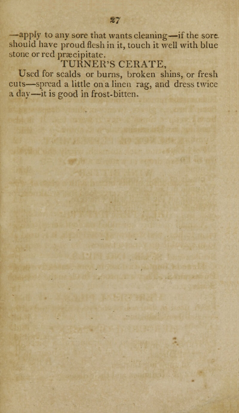 %1 —apply to any sore that wants cleaning—if the sore, should have proud flesh in it, touch it well with blue stone or red praecipitate. TURNER'S CERATE, Used for scalds or burns, broken shins, or fresh cuts—spread a little on a linen rag, and dress twice a clay—it is good in frost-bitten.