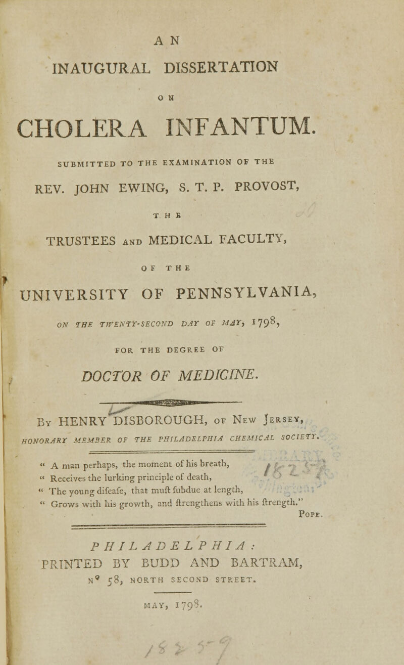 A N INAUGURAL DISSERTATION O N CHOLERA INFANTUM. SUBMITTED TO THE EXAMINATION OF THE REV. JOHN EWING, S. T. P. PROVOST, THE TRUSTEES and MEDICAL FACULTY, OF THE UNIVERSITY OF PENNSYLVANIA, ON THE T1VENTY-SEC0ND DAY OF MAY, 179? FOR THE DEGREE OF DOCTOR OF MEDICINE. By HENRY DISBOROUGH, of New Jersey, HONORARY MEMBER OF THE PHILADELPHIA CHEMICAL SOCIETY.  A man perhaps, the moment of his breath, >  Receives the lurking principle of death,  The young difeafe, that muft fubdue at length,  Grows with his growth, and ftrengthens with his flrer.gth. Pope. PHILADELPHIA : PRINTED BY BUDD AND BARTRAM, N* 58, NORTH SECOND STREET. MAY, I79: