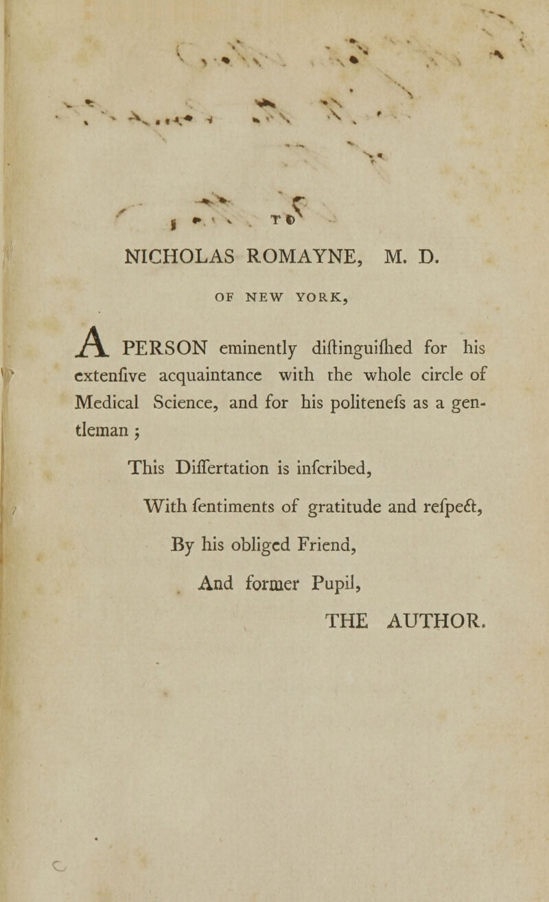 I *> v TIT NICHOLAS ROMAYNE, M. D. OF NEW YORK, XTL PERSON eminently diftinguimed for his extenfive acquaintance with the whole circle of Medical Science, and for his politenefs as a gen- tleman j This DifTertation is infcribed, With fentiments of gratitude and refpeft, By his obliged Friend, And former Pupil,