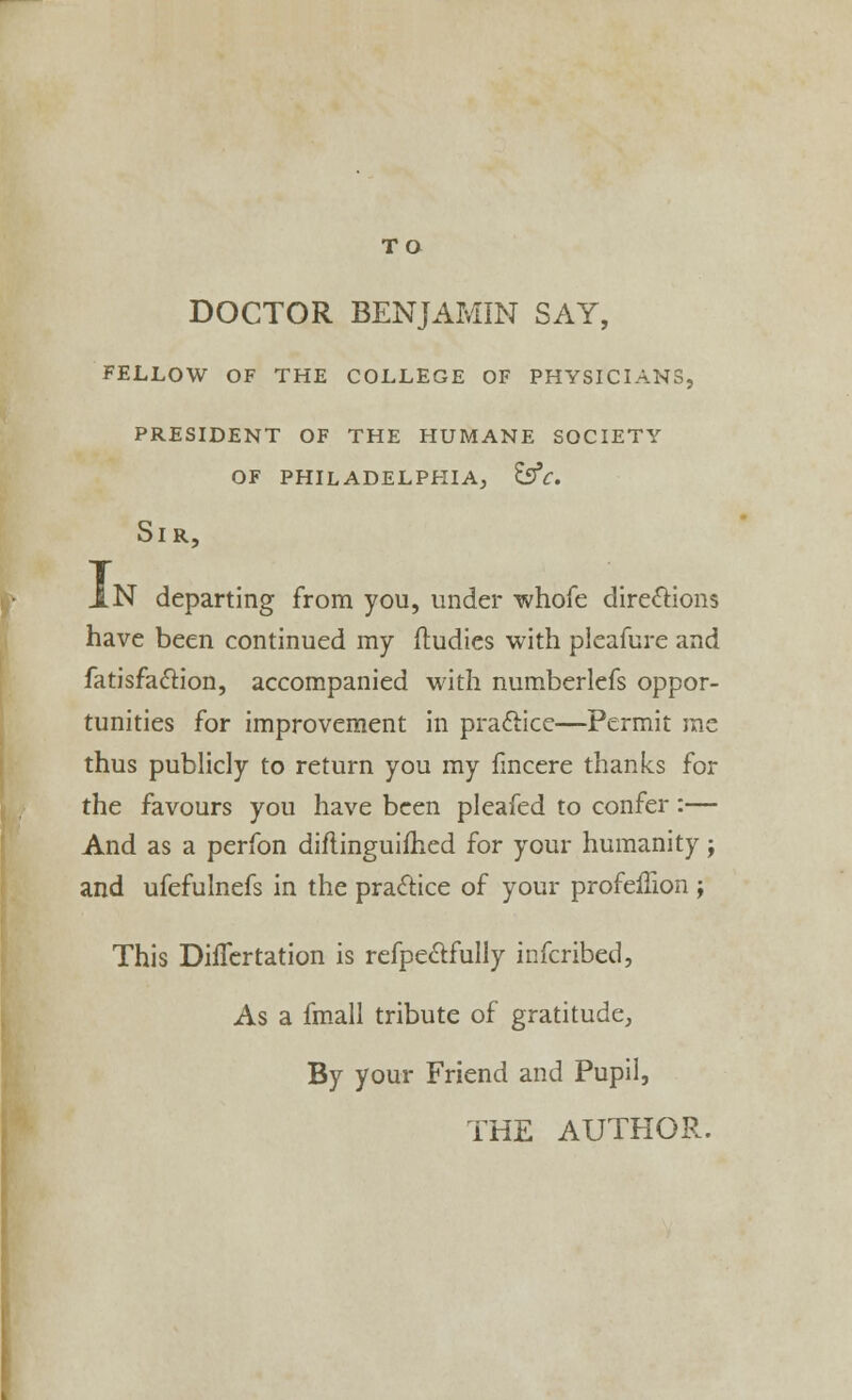 TO DOCTOR BENJAMIN SAY, fellow of the college of physicians, president of the humane society of philadelphia, esv. Sir, IN departing from you, under whofe directions have been continued my ftudies with pleafure and fatisfaclion, accompanied with numberlefs oppor- tunities for improvement in practice—Permit rae thus publicly to return you my fincere thanks for the favours you have been pleafed to confer:— And as a perfon diftinguifhed for your humanity; and ufefulnefs in the practice of your profeflion j This Diflertation is refpectfully infcribed, As a fmall tribute of gratitude, By your Friend and Pupil,