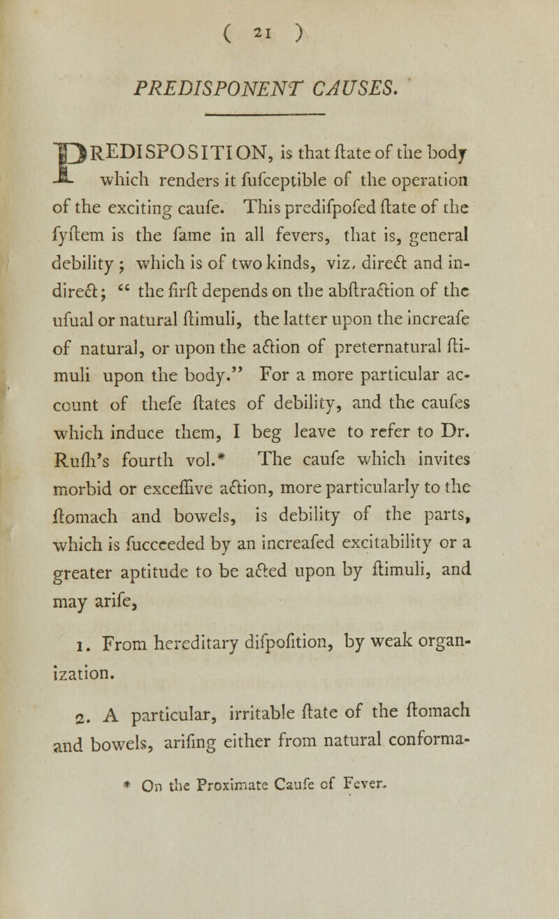 PREDISPONENT CAUSES. PREDISPOSITION, is that ftate of the body which renders it fufceptible of the operation of the exciting caufe. This predifpofed ftate of the fyftem is the fame in all fevers, that is, general debility ; which is of two kinds, viz. direct and in- direct;  the firft. depends on the abftraction of the ufual or natural ftimuli, the latter upon the increafe of natural, or upon the action of preternatural fti- muli upon the body. For a more particular ac- count of thefe dates of debility, and the caufes which induce them, I beg leave to refer to Dr. Rufh's fourth vol.* The caufe which invites morbid or excefftve action, more particularly to the flomach and bowels, is debility of the parts, which is fucceeded by an increafed excitability or a greater aptitude to be acted upon by ftimuli, and may arife, i. From hereditary difpofition, by weak organ- ization. 2. A particular, irritable ftate of the flomach and bowels, arifing either from natural conforma- * On the Proximate Caufe cf Fever.
