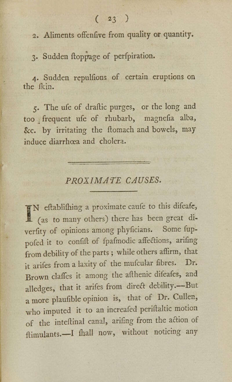 ( *3 ) 2. Aliments offenfive from quality or quantity. 3. Sudden ftoppage of perfpiration. 4. Sudden repulfions of certain eruptions on the ikin. 5. The ufe of draftic purges, or the long and too frequent ufe of rhubarb, magnefia alba, &c. by irritating the flomach and bowels, may induce diarrhoea and cholent. PROXIMATE CAUSES. N eftablifhing a proximate caufe to this difeafe, . (as to many others) there has been great di- verfity of opinions among phyficians. Some fup- pofed it to confift of fpafmodic affections, arifing from debility of the parts ; while others affirm, that it arifes from a laxity of the mufcular fibres. Dr. Brown claffes it among the afthenic difeafes, and alledges, that it arifes from direct debility.—But a more plaufiblc opinion is, that of Dr. Cullen, who imputed it to an increafed periflaltic motion of the inteftinal canal, arifing from the action of ftimulants.—I fliall now, without noticing any