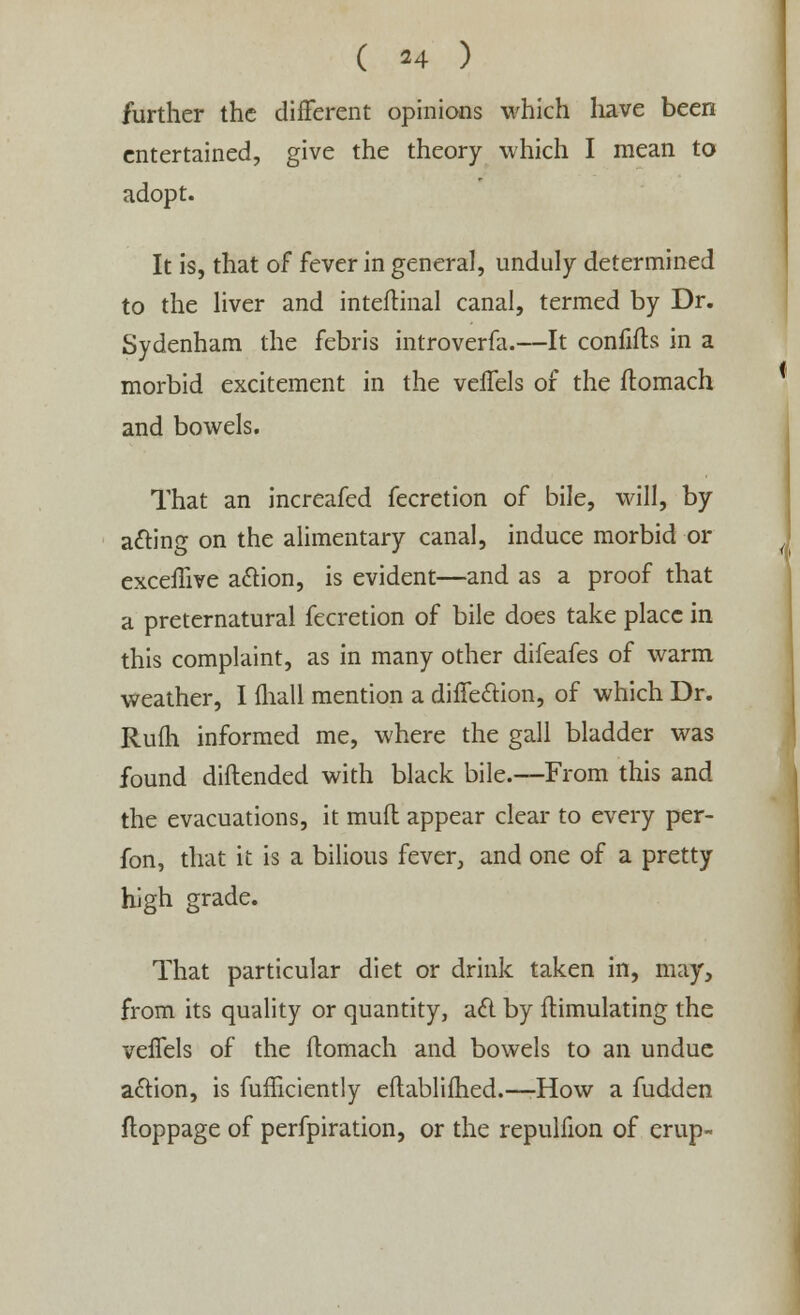 further the different opinions which liave been entertained, give the theory which I mean to adopt. It is, that of fever in general, unduly determined to the liver and inteftinal canal, termed by Dr. Sydenham the febris introverfa.—It confifts in a morbid excitement in the veffels of the ftomach and bowels. That an increafed fecretion of bile, will, by a&ing on the alimentary canal, induce morbid or exceffive action, is evident—and as a proof that a preternatural fecretion of bile does take place in this complaint, as in many other difeafes of warm weather, I {hall mention a diife&ion, of which Dr. Rufli informed me, where the gall bladder was found diftended with black bile.—From this and the evacuations, it muft appear clear to every per- fon, that it is a bilious fever, and one of a pretty high grade. That particular diet or drink taken in, may, from its quality or quantity, a£l by fhimulating the velfels of the ftomach and bowels to an undue action, is fufficiently eftablifhed.—-How a fudden ftoppage of perfpiration, or the repulfion of erup-