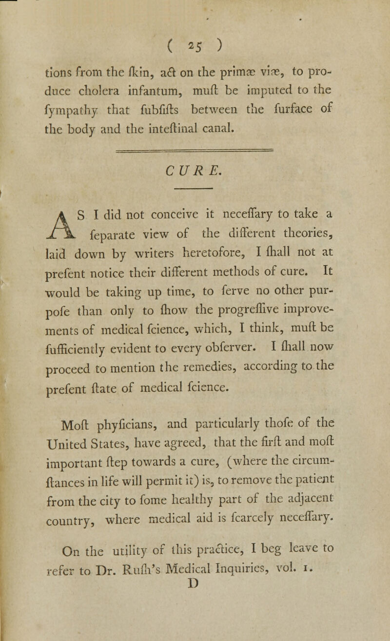 ( *5 ) tions from the /kin, a& on the prima? vine, to pro- duce cholera infantum, mufl be imputed to the fympathy that fubfifls between the furface of the body and the inteflinal canal. CURE. AS I did not conceive it neceffary to take a feparate view of the different theories, laid down by writers heretofore, I fhall not at prefent notice their different methods of cure. It would be taking up time, to ferve no other pur- pofe than only to mow the progreffive improve- ments of medical fcience, which, I think, mufl be fufficiently evident to every obferver. I mall now proceed to mention the remedies, according to the prefent Mate of medical fcience. Mofl phyficians, and particularly thofe of the United States, have agreed, that the firfl and mofl important flep towards a cure, (where the circum- flances in life will permit it) is, to remove the patient from the city to fome healthy part of the adjacent country, where medical aid is fcarcely neceffary. On the utility of this practice, I beg leave to refer to Dr. Rum's Medical Inquiries, vol. i. D