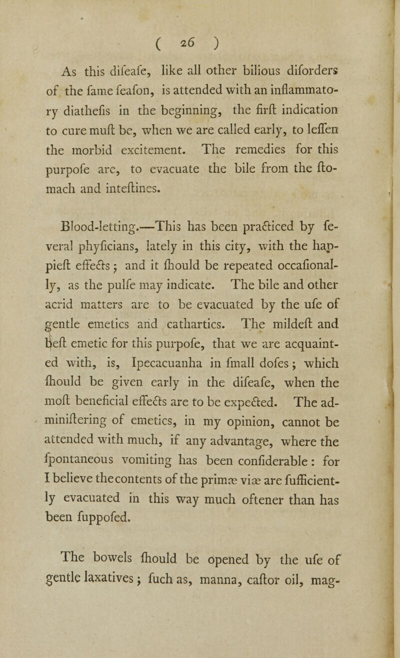 As this diieafe, like all other bilious diforders of the fame feafon, is attended with an inflammato- ry diathefis in the beginning, the firft indication to cure mull be, when we are called early, to lefTen the morbid excitement. The remedies for this purpofe are, to evacuate the bile from the fio- mach and inteftines. Blood-letting.—This has been practiced by fe- veral phyficians, lately in this city, with the hap- pieft effe&s; and it mould be repeated occafional- ly, as the pulfe may indicate. The bile and other acrid matters are to be evacuated by the ufe of gentle emetics and cathartics. The mildeft and peft emetic for this purpofe, that we are acquaint- ed with, is, Ipecacuanha in fmall dofes; which fhould be given early in the difeafe, when the mofl beneficial effects are to be expected. The ad- miniitering of emetics, in my opinion, cannot be attended with much, if any advantage, where the fpontaneous vomiting has been confiderable: for I believe the contents of the primce vise are fufficient- ly evacuated in this way much oftener than has been fuppofed. The bowels mould be opened by the ufe of gentle laxatives ; fuch as, manna, caftor oil, mag-