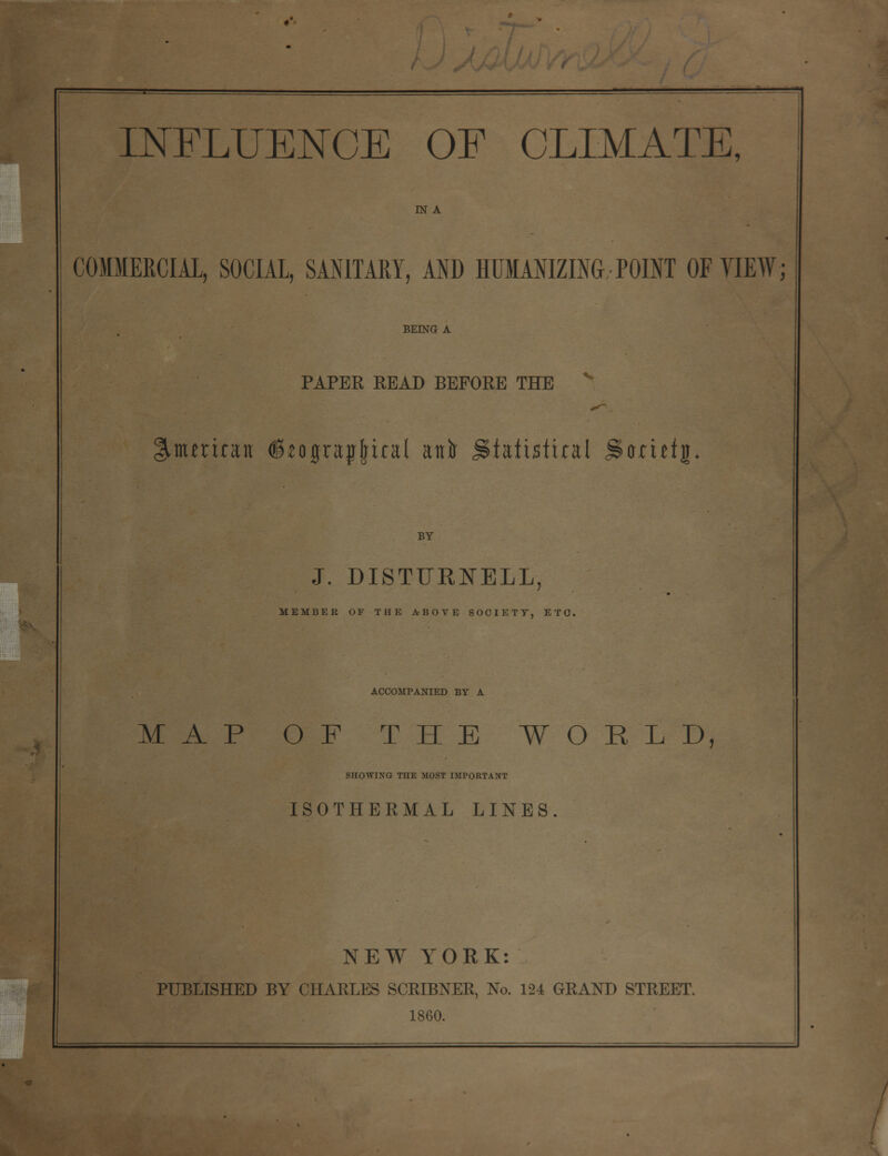 IN A COMMERCIAL, SOCIAL, SANITARY, AND HUMANIZING POINT OF VIEW; BEING A PAPER READ BEFORE THE American (^ograjjfjital anft statistical SUcictjh BY J. DISTURNELL, MEMBER OF THE ABOVE SOCIETY, ETC. ACCOMPANIED BY A MAP OF THE WORLD, SHOWING THE MOST IMPORTANT ISOTHERMAL LINES NEW YORK: PUBLISHED BY CHARLES SCRIBNER, No. 124 GRAND STREET. 1860.