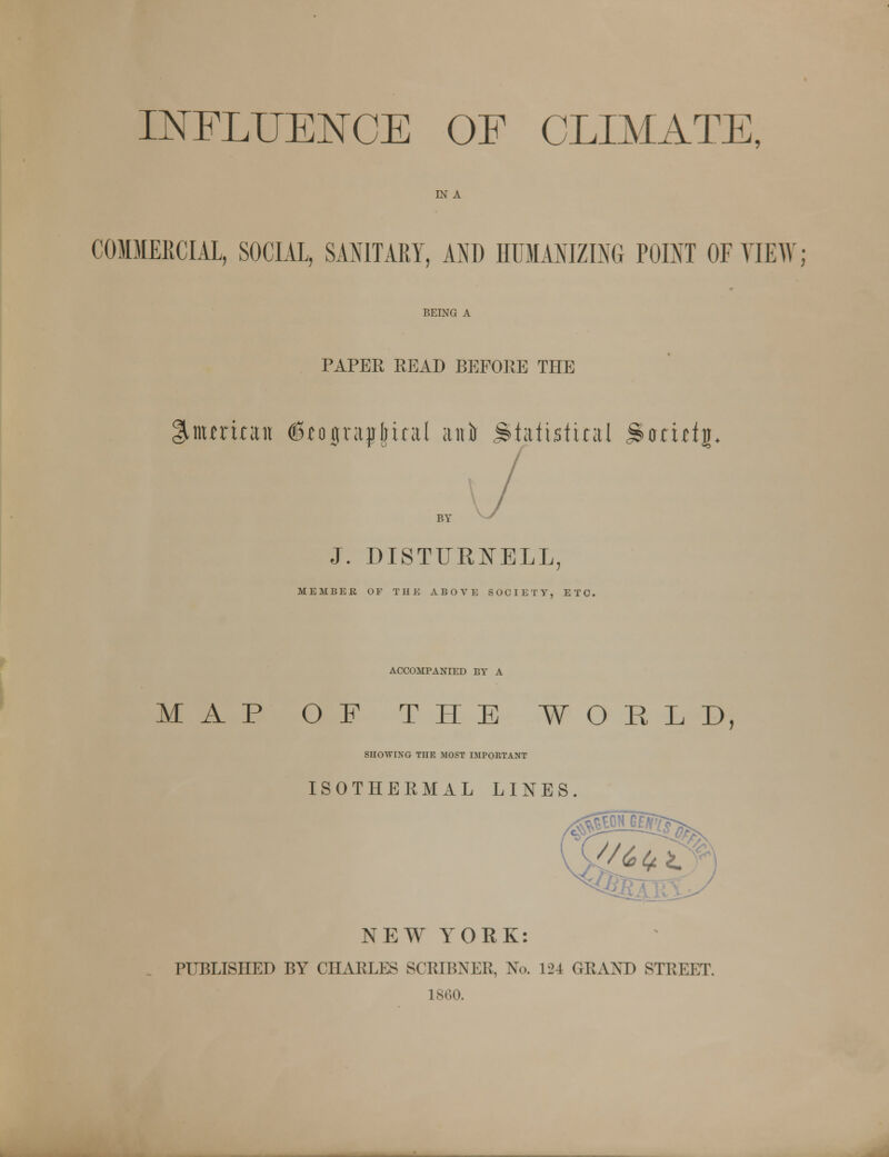 IN A COMMERCIAL, SOCIAL, SANITARY, AND HUMANIZING POINT OF VIEW; BEING A PAPER READ BEFORE THE l^mmnut dfograpjrind anil statistical jScrufj* BY J. DISTtTRNELL MEMBER OF Til E ABOVE SOCIETY, ETC. ACCOMPANIED BY A MAP OF THE WORLD, SHOWING THE MOST IMPORTANT ISOTHERMAL LINES. NEW YORK: PUBLISHED BY CHARLES SCRIBNER, No. 124 GRAND STREET. 1 860.