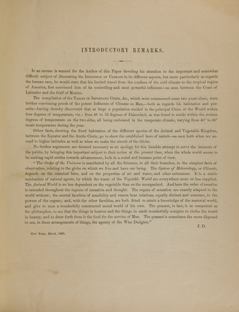 INTRODUCTORY REMARKS. If an excuse is wanted for the Author of this Paper devoting his attention to the important and somewhat difficult subject of illustrating the Influence of Climate in its different aspects, but more particularly as regards the human race, he would state that his limited travel from the confines of the cold climate to the tropical region of America, first convinced him of its controlling and most powerful influence—as seen between the Coast of Labrador and the Gulf of Mexico. The compilation of the Tables of Important CrriES, &c, which were commenced some two years since, were further convincing proofs of the potent Influence of Climate on Man,—both as regards his habitation and pur- suits—having thereby discovered that as large a population resided in the principal Cities of the World within four degrees of temperature, viz.: from 48 to 52 degrees of Fahrenheit, as was found to reside within the sixteen degrees of temperature on the two sides, all being embraced in the temperate climate, varying from 40° to 60° mean temperature during the year. Other facts, showing the fixed habitation of the different species of the Animal and Vegetable Kingdom, between the Equator and the Arctic Circle, go to show the established laws of nature—as seen both when we as- cend to higher latitudes as well as when we make the circuit of the Globe. No further arguments are deemed necessary as an apology for this humble attempt to serve the interests of the public, by bringing this important subject to their notice at the present time, when the whole world seems to be making rapid strides towards advancement, both in a social and humane point of view.  The Order of the Universe is manifested by all the Sciences, in all their branches, in the simplest facts of observation, relating to the globe on which we live and have our being. The System of Meteorology, or ClimaU , depends on the cosmical laws, and on the properties of air and water, and other substances. It is a stable mechanism of natural agents, by which the wants of the Vegetable World are everywhere more or less supplied. The Animal World is no less dependent on the vegetable than on the unorganized. And here the order of creation is extended throughout the regions of sensation and thought. The organs of sensation are exactly adapted to the world without; the mental faculties of sensibility and reason bear relations, equally distinct and constant, to the powers of the organs; and, with the other faculties, are both fitted to attain a knowledge of the material world, and give to man a wonderfully constructed moral world of his own. The peasant, in fact, is as competent as the philosopher, to see that the things in heaven and the things in earth wonderfully conspire to clothe the world in beauty, and to draw forth from it the food for the service of Man. The peasant is sometimes the more disposed to see, in these arrangements of things, the agency of the Wise Designer. J. D. New York, March, 1860.