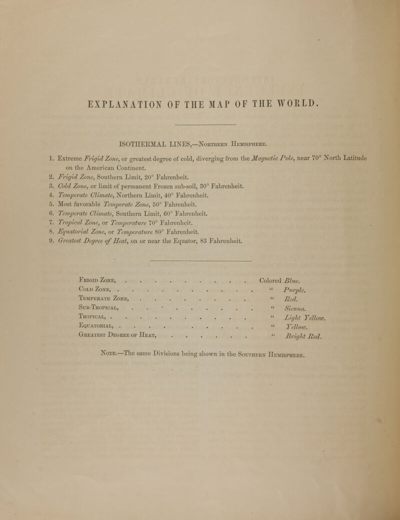 EXPLANATION OF THE MAP OF THE WOPLD. ISOTHEEMAL LINES,—Northern Hemisphere. 1. Extreme Frigid Zone, or greatest degree of cold, diverging from the Magnetic Pole, near 70° North Latitude on the American Continent. 2. Frigid Zone, Southern Limit, 20° Fahrenheit. 3. Cold Zone, or limit of permanent Frozen sub-soil, 30° Fahrenheit. 4. Temperate Climate, Northern Limit, 40° Fahrenheit. 5. Most favorable Temperate Zone, 50° Fahrenheit. 6. Temperate Climate, Southern Limit, 60° Fahrenheit. 7. Tropical Zone, or Temperature 70° Fahrenheit. 8. Fquatorial Zone, or Temperature 80° Fahrenheit. 9. Greatest Degree of Heat, on or near the Equator, 83 Fahrenheit. Frigid Zone, Colored Blue. Cold Zone,  Purple. Temperate Zone,  Red. Sub-Tropical, . « Sienna. Tropical, « light Yellow. Equatorial, .... « Yellow. Greatest Degree of Heat,  Bright Red. Note.—The same Divisions being shown in the Southern Hemisphere.