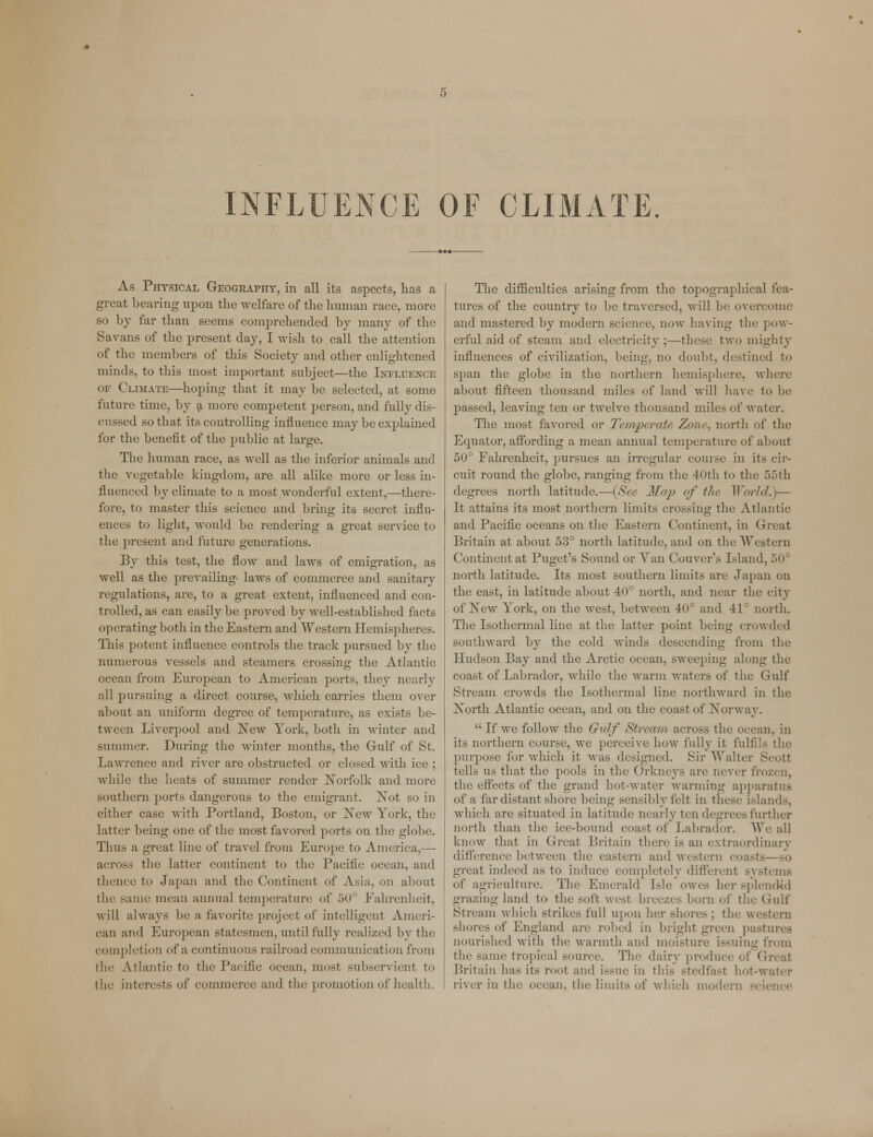 As Physical Geography, in all its aspects, has a great bearing upon the welfare of the human race, more so by far than seems comprehended by many of the Savans of the present day, I wish to call the attention of the members of this Society and other enlightened minds, to this most important subject—the Influence or Climate—hoping that it may be selected, at some future time, by a more competent person, and fully dis- cussed so that its controlling influence may be explained for the benefit of the public at large. The human race, as well as the inferior animals and the vegetable kingdom, are all alike more or less in- fluenced by climate to a most wonderful extent,—there- fore, to master this science and bring its secret influ- ences to light, would be rendering a great service to the present and future generations. By this test, the flow and laws of emigration, as well as the prevailing- laws of commerce and sanitary regulations, are, to a great extent, influenced and con- trolled, as can easily be proved by well-established facts operating both in the Eastern and Western Hemispheres. This potent influence controls the track pursued by the numerous vessels and steamers crossing the Atlantic ocean from European to American ports, they nearly all pursuing a direct course, which carries them over about an uniform degree of temperature, as exists be- tween Liverpool and New York, both in winter and summer. During the winter months, the Gulf of St. Lawrence and river are obstructed or closed with ice ; while the heats of summer render Norfolk and more southern ports dangerous to the emigrant. Not so in either case with Portland, Boston, or New York, the latter being one of the most favored ports on the globe. Thus a great line of travel from Europe to America,— across the latter continent to the Pacific ocean, and flu'iice to Japan and the Continent of Asia, on about the same mean annual temperature of 50° Fahrenheit, will always be a favorite project of intelligent Ameri- can and European statesmen, until fully realized by the completion of a continuous railroad communication from flic Atlantic to the Pacific ocean, mosl subservient to the interests of commerce and the promotion of health. The difficulties arising from the topographical fea- tures of the country to be traversed, will be overcome and mastered by modern science, now having the pow- erful aid of steam and electricity ;—these two mighty influences of civilization, being, no doubt, destined to span the globe in the northern hemisphere, where about fifteen thousand miles of land will have to be passed, leaving ten or twelve thousand miles of water. The most favored or Temperate Zone, north of the Equator, affording a mean annual temperature of about 50° Fahrenheit, pursues an irregular course in its cir- cuit round the globe, ranging from the 40th to the 55th degrees north latitude.—{See Map of the World.)— It attains its most northern limits crossing the Atlantic and Pacific oceans on the Eastern Continent, in Great Britain at about 53° north latitude, and on the Western Continent at Puget's Sound or Van Couver s Island, 50° north latitude. Its most southern limits are Japan on the east, in latitude about 40° north, and near the city of New York, on the west, between 40° and 41° north. The Isothermal line at the latter point being crowded southward by the cold winds descending from the Hudson Bay and the Arctic ocean, sweeping along the coast of Labrador, while the warm waters of the Gulf Stream crowds the Isothermal line northward in the North Atlantic ocean, and on the coast of Norway.  If we follow the Gulf Stream across the ocean, in its northern course, we perceive how fully it fulfils the purpose for which it was designed. Sir Walter Scott tells us that the pools in the Orkneys are never frozen, the effects of the grand hot-water Manning apparatus of a far distant shore being sensibly felt in these islands, which are situated in latitude nearly ten degrees further north than the ice-bound coast of Labrador. We all know that in Great Britain there is an extraordinary difference between the eastern and western coasts—bo great indeed as to induce completely differenl systems of agriculture. The Emerald Isle owes her splendid grazing land to the soft west breeze- born of the Gulf Stream which strikes full upon her shores : the western shores of England are robed in bright green pastures nourished with the warmth and moisture issuing from the same tropical source. The dairy produce of Great Britain has its root and issue in this Btedfasl hot-water river in the ocean, the limits of which moden