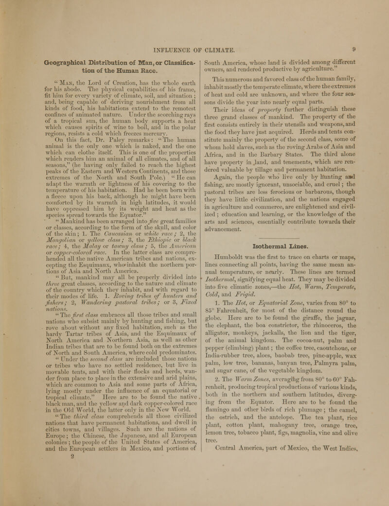 Geographical Distribution of Man,or Classifica- tion of the Human Race. '• Man, the Lord of Creation, 1ms the whole earth, for his abode. The physical capabilities of his frame, fit him for every variety of climate, soil, and situation ; and, being capable of deriving nourishment from all kinds of food, his habitations extend to the remotest confines of animated nature. Under the scorching rays of a tropical sun, the human body supports a heat which causes spirits of wine to boil, and in the polar regions, resists a cold which freezes mercury. On this fact, Dr. Paley remarks:  The human animal is the only one which is naked, and the one which can clothe itself. This is one of the properties which renders him an animal of all climates, and of all seasons, (he having only failed to reach the highest peaks of the Eastern and Western Continents, and those extremes of the North and South Pole.)  He can adapt the warmth or lightness of his covering to the temperature of his habitation. Had he been born with a fleece upon his back, although he might have been comforted by its warmth in high latitudes, it would have oppressed him by its weight and heat as the species spread towards the Equator.  Mankind has been arranged into Jive great families or classes, according to the form of the skull, and color of the skin; 1. The Caucasian or white race/ 2, the Mongolian or yellow class' 3, the Ethiopia or black race / 4, the Malay or tawny class; 5, the American or coppir-rolored race. In the latter class are compre- hended all the native American tribes and nations, ex- cepting the Esquimaux, who-inhabit the northern por- tions of Asia and North America.  But, mankind may all be properly divided into three great classes, according to the nature and climate of the country which they inhabit, and with regard to their modes of life. 1. Roving tribes of hunters and fishers / 2, Wandering pastoral tribes y or 3, Fixed, nation*.  The first class embraces all those tribes and small nations who subsist mainly by hunting and fishing, but rove about without any fixed habitation, such as the hardy Tartar tribes of Asia, and the Esquimaux of North America and Northern Asia, as well as other Indian tribes that are to be found both on the extremes of North and South America, where cold predominates.  Under the second class are included those nations or tribes who have no settled residence, but live in movable tents, and with their flocks and herds, wan- der from place to place in the extensive and arid plains, Avhich are common to Asia and some parts of Africa, lying mostly under the influence of an equatorial or tropical climate. Here are to be found the native blackmail, and the yellow and dark copper-colored race in the Old World, the latter only in the New World. The third class comprehends all those civilized nations that have permanent habitations, and dwell in cities towns, and villages. Such are the nations of Europe; the Chinese, the Japanese, and all European colonies ; the people of the United States of America, and the European settlers in Mexico, and portions of 2 South America, whose land is divided among different owners, and rendered productive by agriculture.'' This numerous and favored class of the human family, inhabit mostly the temperate climate, where the extremes of heat and cold are unknown, and where the four sea- sons divide the year into nearly equal parts. Their ideas of property further distinguish these three grand classes of mankind. The property of the first consists entirely in their utensils and weapons, and the food they have just acquired. Herds and tents con- stitute mainly the property of the second class, some of whom hold slaves, such as the roving Arabs of Asia and Africa, and in the Barbary States. The third alone have property in .land, and tenements, which are ren- dered valuable by tillage and permanent habitation. Again, the people who live only by hunting and fishing, are mostly ignorant, unsociable, and cruel; the pastoral tribes are less ferocious or barbarous, though they have little civilization, and the nations engaged in agriculture and commerce, are enlightened and civil- ized ; education and learning, or the knowledge of the arts and sciences, essentially contribute towards their advancement. Isothermal Lines. Humboldt was the first to trace on charts or maps, lines connecting all points, having the same mean an- nual temperature, or nearly. These lines are termed Isothermal, signifying equal heat. They may be divided into five climatic zones,—the Hot, Warm, Temperate, Cold, and Frigid. 1. The Hot, or Equatorial Zone, varies from 80° to 85° Fahrenheit, for most of the distance round the globe. Here are to be found the giraffe, the jaguar, the elephant, the boa constrictor, the rhinoceros, the alligator, monkeys, jackalls, the lion and the tiger, of the animal kingdom. The cocoa-nut, palm and pepper (climbing) plant; the coffee tree, caoutchouc, or India-rubber tree, aloes, baobab tree, pine-apple, wax palm, low tree, bananas, banyan tree, Palmyra palm, and sugar cane, of the vegetable kingdom. 2. The Warm Zones, averaging from 80° to 60° Fah- renheit, producing tropical productions of various kinds, both in the northern and southern latitudes, divers:- ing from the Equator. Here are to be found the flamingo and other birds of rich plumage ; the camel, the ostrich, and the antelope. The tea plant, rice plant, cotton plant, mahogany tree, orange tree, lemon tree, tobacco plant, figs, magnolia, vine and olive tree. Central America, part of Mexico, the West Indie-.