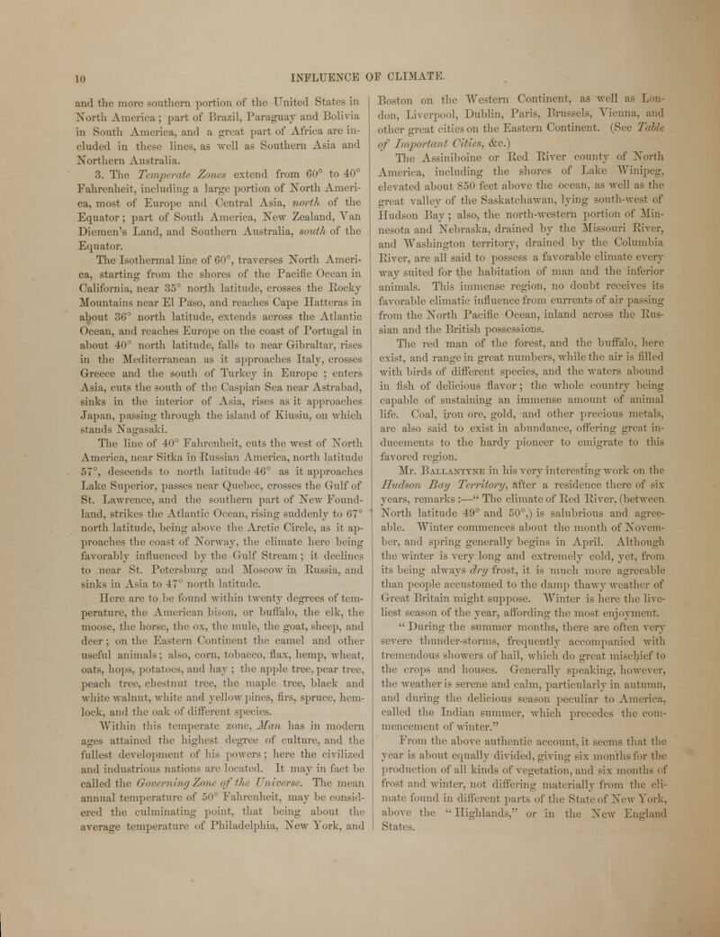 and the more southern portion of the United State- in North America ; part of Brazil, Paraguay and Bolivia in South America, and a great part of Africa are in- cluded in these lines, as well as Southern Asia and Northern Australia. 3. The Temperate Zones extend from 60° to 40° Fahrenheit, including a large portion of North Ameri- ca, most of Europe and Central Asia, north of the Equator; part of South America, New Zealand, Yan Diemen's Land, and Southern Australia, south of the Equator. The Isothermal line of 60°, traverses North Ameri- ca, starting from the shores of the Pacific Ocean in California, near 35° north latitude, crosses the Rocky Mountains near El Paso, and reaches Cape Hatteras in about 36° north latitude, extends across the Atlantic Ocean, and reaches Europe on the coast of Portugal in about 40° north latitude, falls to near Gibraltar, rises in the Mediterranean as it approaches Italy, crosses Greece and the south of Turkey in Europe ; enters Asia, cuts the south of the Caspian Sea near Astrabad, sinks in the interior of Asia, rises as it approaches Japan, passing through the island of Kiusiu, on which stands Nagasaki. The line of 40° Fahrenheit, cuts the west of North America, near Sitka in Russian America, north latitude 57°, descends to north latitude 4G° as it approaches Lake Superior, passes near Quebec, crosses the Gulf of St. Lawrence, and the southern part of New Found- land, strikes the Atlantic Ocean, rising suddenly to 67° north latitude, being above the Arctic Circle, as it ap- proaches the coast of Norway, the climate here being favorably influenced by the Gulf Stream ; it declines to near St. Petersburg and Moscow in Russia, and sinks in Asia to 47° north latitude. Here are to be found within twenty degrees of term perature, the American bison, or buffalo, the elk, the moose, the horse, the ox, the mule, the goat, sheep, and deer ; on the Eastern Continent the camel and other useful animals; also, corn, tobacco, flax, hemp, wheat, oats, hops, potatoes, and hay ; the apple tree, pear tree, peach tree, chestnut tree, the maple tree, black and white walnut, white and yellow pines, firs, spruce, hem- lock, and the oak of different species. Within this temperate zone, Man has in modern ages attained the highest degree of culture, and the fullest development of his powers ; here the civilized and industrious nations are located. It may in fact be called the Governing Zone of the Universe. The mean annual temperature of 50° Fahrenheit, may be consid- ered the culminating point, that being about the average temperature of Philadelphia, New York, and Boston on the Western Continent, as well as Lon- don, Liverpool, Dublin, Paris, Brussels, Yienna, and other great cities on the Eastern Continent. (See Table of Important Cities, &c.) The Assiniboine or Red River county of North America, including the shores of Lake Winipeg, elevated about 850 feet above the ocean, as well as the great valley of the Saskatchawan, lying south-west of Hudson Bay ; also, the north-western portion of Min- nesota and Nebraska, drained by the Missouri River, and Washington territory, drained by the Columbia River, are all said to possess a favorable climate every way suited for the habitation of man and the inferior animals. This immense region, no doubt receives its favorable climatic influence from currents of air passing from the North Pacific Ocean, inland across the Rus- sian and the British possessions. The red man of the forest, and the buffalo, here exist, and range in great numbers, while the air is filled with birds of different species, and the waters abound in fish of delicious flavor; the whole country being capable of sustaining an immense amount of animal life. Coal, iron ore, gold, and other precious metals, are also said to exist in abundance, offering great in- ducements to the hardy pioneer to emigrate to this favored region. Mr. Ballantyne in his very interesting work on the Hudson Bay Territory, after a residence there of six years, remarks :— The climate of Red River, (between North latitude 49° and 50°,) is salubrious and agree- able. Winter commences about the month of Novem- ber, and spring generally begins in April. Although the winter is very long and extremely cold, yet, from its being always dry frost, it is much more agreeable than people accustomed to the damp thawy weather of Great Britain might suppose. Winter is here the live- liest season of the year, affording the most enjoyment.  During the summer months, there are often very severe thunder-storms, frequently accompanied with tremendous showers of hail, which do great mischief to the crops and houses. Generally speaking, however, the weather is serene and calm, particularly in autumn, and during the delicious season peculiar to America, called the Indian summer, which precedes the com- mencement of winter. From the above authentic account, it seems that the year is about equally divided, giving six months for the production of all kinds of vegetation, and six months of frost and winter, not differing materially from the cli- mate found in different parts of the State of New York, above the Highlands, or in the New England States.