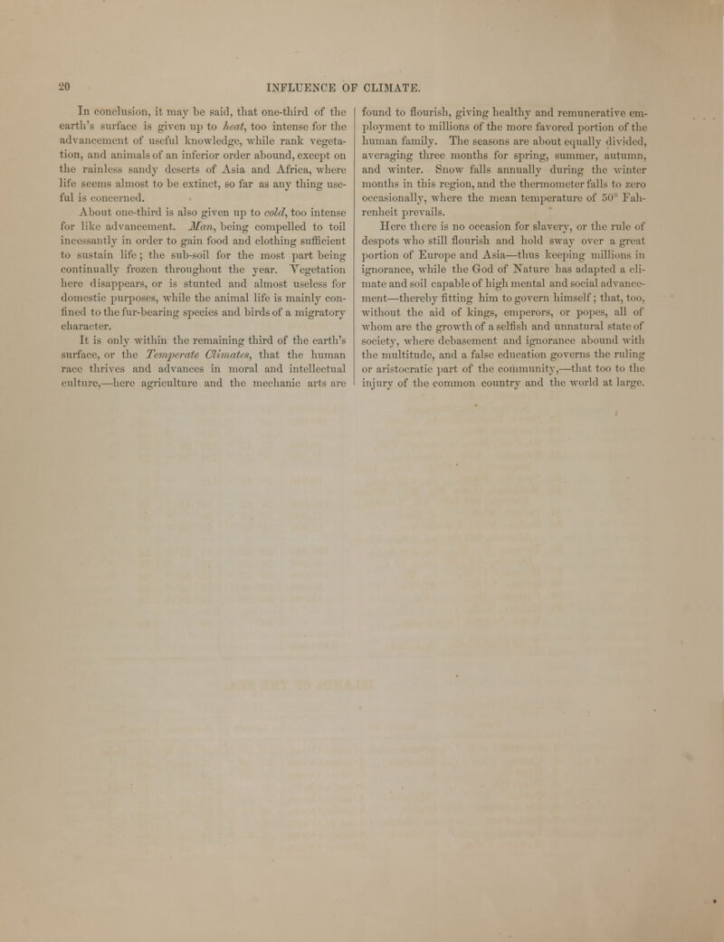 In conclusion, it may be said, that one-third of the earth's surface is given up to heat, too intense for the advancement of useful knowledge, while rank vegeta- tion, and animals of an inferior order abound, except on the rainless sandy deserts of Asia and Africa, where life seems almost to be extinct, so far as any thing use- ful is concerned. About one-third is also given up to cold, too intense for like advancement. Mem, being compelled to toil incessantly in order to gain food and clothing sufficient to sustain life; the sub-soil for the most part being continually frozen throughout the year. Vegetation here disappears, or is stunted and almost useless for domestic purposes, while the animal life is mainly con- fined to the fur-bearing species and birds of a migratory character. It is only within the remaining third of the earth's surface, or the Temperate Climates, that the human race thrives and advances in moral and intellectual culture,—here agriculture and the mechanic arts are found to flourish, giving healthy and remunerative em- ployment to millions of the more favored portion of the human family. The seasons are about equally divided, averaging three months for spring, summer, autumn, and winter. Snow falls annually during the winter months in this region, and the thermometer falls to zero occasionally, where the mean temperature of 50° Fah- renheit prevails. Here there is no occasion for slavery, or the rule of despots who still flourish and hold sway over a great portion of Europe and Asia—thus keeping millions in ignorance, while the God of Nature has adapted a cli- mate and soil capable of high mental and social advance- ment—thereby fitting him to govern himself; that, too, without the aid of kings, emperors, or popes, all of whom are the growth of a selfish and unnatural state of society, where debasement and ignorance abound with the multitude, and a false education governs the ruling or aristocratic part of the community,—that too to the injury of the common country and the world at large.