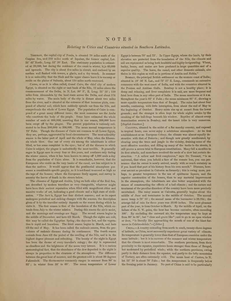 NOTES Relating to Cities and Countries situated in Southern Latitudes. Teheran, the capital city of Persia, is situated 70 miles south of the Caspian Sea, and 210 miks north of Ispahan, the former capital, Lat. 35° 42'North; Long. 52° 20' East. The stationary population is estimat- ed at 20,000, hut during the residence of the court in winter, it is 60,000 and upwards. The city is about five miles in circuit, and enclosed by an earthen wall flanked with towers, a glacis, and a dry trench. In summer it is so unhealthy that the Shah and the upper classes leave it to encamp or reside on the plains of Sultania, about 150 miles north-westward. Cairo, or as it is often called, Grand Cairo, the chief city of modern Egypt, is situated on the right or east bank of the Nile, 12 miles above the commencement of the Delta, in N. Lat. 30° 2', E. Long. 31° 15' ; 110 miles from Alexandria by the land route across the Delta, and about 174 miles by water. The main body of the city is distant about two miles from the river, and is situated at the entrance of that immense plain, com- posed of alluvial soil, which here suddenly spreads out from the Nile, and comprehends the whole of Lower Egypt. The population of Cairo is com- posed of a great many different races; the most numerous are the Arabs who constitute the body of the people. Some have estimated the whole number of souls at 000,000, asserting that in one season, 300,000 have been swept off by the plague. The present population is variously esti- mated to be from 200,000 to 300,000. The mean annual temperature is 72° Fahr. Though the diseases of Cairo are common to all Lower Egypt, they are, perhaps, aggravated by local circumstances. The most unhealthy season is the latter part of April and the whole of May, when the Khama- sin winds blow. One out of every six among the inhabitants is either blind, or has some complaint in the eyes ; but of all the diseases to which Cairo is subject, the plague is undoubtedly the most terrible. It generally rages in Egypt once in every four or five years, and continues only during the winter season, when it has been known to sweep off 1,500 souls a-day from the population of Cairo alone. It is remarkable, however, that the Europeans who reside on the very banks of the canal, are less subject to it than the natives. It would appear that the pestilential atmosphere pos- sesses a considerable specific gravity, as it is not found to ascend so high as the tops of the houses; where the Europeans freely appear, and survey in serenity the havoc of death in the streets below. The climates of Egypt and Arabia, lying on both sides of the Red Sea, are described by modern travellers as very changeable, whatever might have been their ancient reputation when filled with magnificent cities and massive works of art, indicating a good climate and a high state of civili- zation.  The fact is, Egypt has four distinct seasons; and as its aspect undergoes periodical and striking changes with the seasons, the description given of it by the traveller entirely depends on the season during which he visits it. The first season is that of the inundation of the Nile, which ex- tends from July to the winter solstice. During this season the air is moist, and the mornings and evenings are foggy. The second season, begins in the middle of December, and lasts till March. Though the nights are cold, this may be called the Egyptian Spring ; the days are hot, and the vegeta- tion is rapid and luxurious. The third season begins in March, and lasts till the end of May. It has been called the endemic-season, from the pre- ■v alence of endemic diseases during its continuance. The fourth season extends from June till the period of the swelling of the Nile, and is in the highest degree pleasant and refreshing. The beauty of the night in Egypt has been the theme of every traveller's eulogy; the sky is represented as cloudless and the brightness of the moon very intense. It is a curious meteorological fact, that the abundance of the dew deposited in the night is always in proportion to the clearness of the atmosphere. The difference between the great heat of summer, and the greatest cold is about 30 degrees Fahrenheit. The thermometer commonly ranges in summer from 90° to 92°; in winter from 58° to 60°. The mean temperature of Lower Egypt is between 70° and 72°. In Upper Egypt, where the lands, by their elevation are protected from the inundation of the Nile, the climate and soil are represented as being both healthful and highly invigorating. Wheat, barley, beans, and maize are here produced in large quantities and of a superior quality. The horse, the camel, and other domestic animals, also thrive in this region as well as in portions of Arabia and Nubia. Bombay, the principal British settlement on the western coast of India; situated in 18° 56' N. Lat., and 72° 57' E. Long., commands an extensive commerce with the west coast of India, and with the countries situated in the Persian and Arabian Gulfs. Bombay is not a healthy place; it is damp and relaxing, and liver complaints it is said, are more frequent and fatal here than in any other part of India. The mean maximum at 4 p.m. throughout the jear is 82D 4' Fahr.; the mean minimum 81° 5', showing a more equable temperature than that of Bengal. The rains last about four months, continuing, with little interuption, from about the end of May to the beginning of October. Heavy mists rise up at sunset from the lower grounds; and the stranger is often kept for whole nights awake by the croaking of the bull-frogs beneath his window. Reptiles of almost every denomination swarm in Bombay, and the insect tribe is very numerous. [English Gazetteer.'] Calcutta, situated in the midst of a flat marshy country, and exposed to tropical heats, can never enjoy a salubrious atmosphere. At its first establishment as an European Colony, the climate was almost equally de- structive with that of Batavia ; and though now greatly ameliorated, by clearing away the trees and jungle in the vicinity, draining some of the most offensive marshes, and filling up many of the tanks in the streets, it still proves a severe trial to European constitutions. Many fall a sacrifice to its first attacks, and more have received the seeds of a slow but certain de- struction. A sallow and livid complexion, says Dr. Tennant, is so universal, that when you behold a face of the roseate hue, you can pro- nounce that its owner is newly arrived, nearly with as much certainty as if you heard that part of his history from his own mouth. Diseases, how- ever are not so prevalent in Calcutta as formerly; this is owing more, per- haps, to greater temperance in the use of spirituous liquors, and the superior construction of the houses, than to any material improvement in the atmosphere, the inhabitants are also better acquainted with the means of counteracting the effects of a bad climate ; and the nature and treatment of the peculiar disorders of the country have been more precisely ascertained. The rainy season at Calcutta, generally begins about the middle of June and terminates in the middle of October. The annual mean temp, is 78D 13' ; the annual mean of the barometer is 29.764 ; the average fall of rain for three years was 59.83 inches. The most pleasant part of the year, is from October to March. By the middle of April, on the failure of the N. W. gales, the heat has become excessive, often exceeding 100°. By excluding the outward air, the temperature may bo kept at from 80° to 85°, but  close and grave like ; and to go to an open window or door,  is literally like approaching the mouth of one of the blast fur- naces in Colebrookdale.—\_Heber.~\ China.—A country extending from north to south, twenty-three degrees of latitude, as China, must necessarily experience great variety of climate. Its temperature is generally lower than that of European countries under the same latitude ; but it is in excesses of the summer and winter temperature that the climate is most remarkable. The southern provinces, from their proximity to the equator, experience heats stronger than those of Bengal, but moderated by periodical winds; while the northern provinces, owing partly to their distance from the equator, and partly to the lofty mountains of Tartary, are often extremely cold. The mean heat of Canton, in N. lat. 22° 10' is about 70° Fahr.; but the temperature is frequently below the freezing point in January. No part of China is said to be particularly