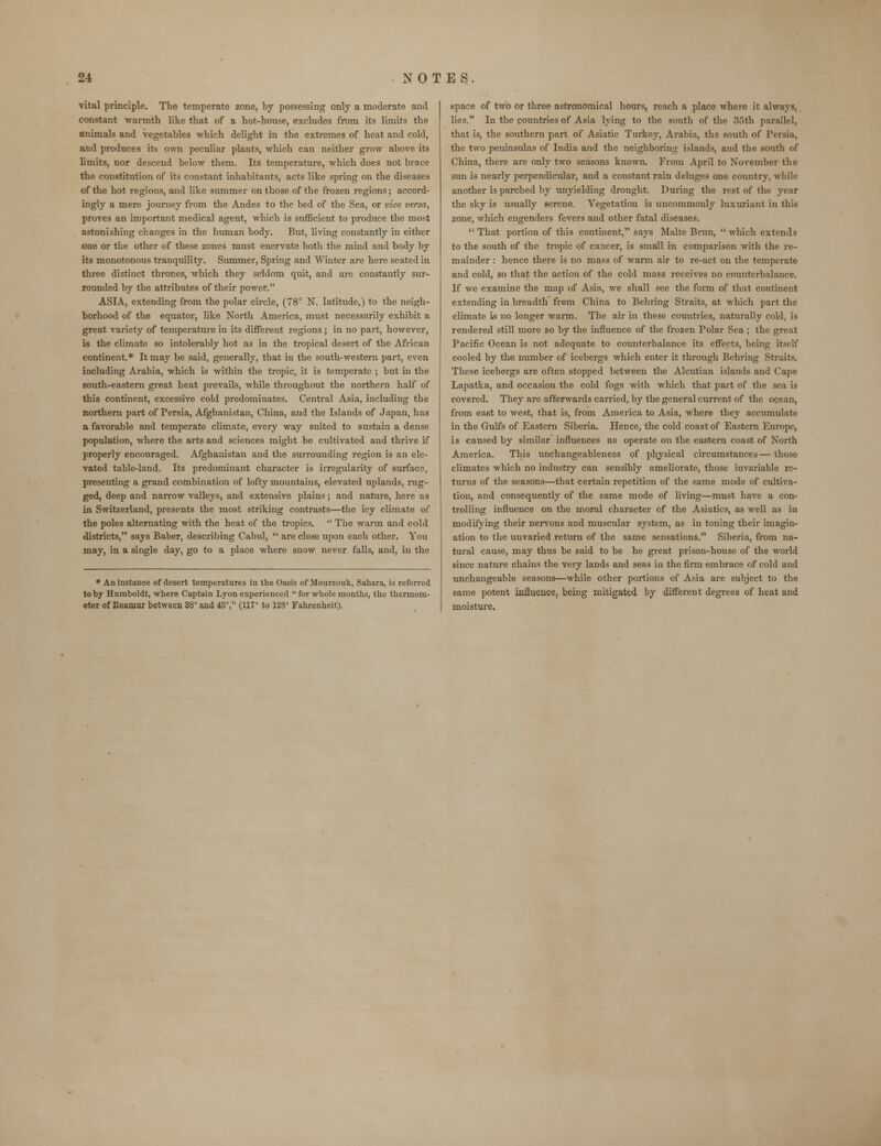 vital principle. The temperate zone, by possessing only a moderate and constant warmth like that of a hot-house, excludes from its limits the animals and vegetables which delight in the extremes of heat and cold, and produces its own peculiar plants, which can neither grow above its limits, nor descend below them. Its temperature, which does not brace the constitution of its constant inhabitants, acts like spring on the diseases of the hot regions, and like summer on those of the frozen regions; accord- ingly a mere journey from the Andes to the bed of the Sea, or vice versa, proves an important medical agent, which is sufficient to produce the most astonishing changes in the human body. But, living constantly in either one or the other of these zones must enervate both the mind and body by its monotonous tranquility. Summer, Spring and Winter are here seated in three distinct thrones, which they seldom quit, and are constantly sur- rounded by the attributes of their power. ASIA, extending from the polar circle, (78° N. latitude,) to the neigh- borhood of the equator, like North America, must necessarily exhibit a great variety of temperature in its different regions ; in no part, however, is the climate so intolerably hot as in the tropical desert of the African continent.* It may be said, generally, that in the south-western part, even including Arabia, which is within the tropic, it is temperate ; but in the south-eastern great heat prevails, while throughout the northern half of this continent, excessive cold predominates. Central Asia, including the northern part of Persia, Afghanistan, China, and the Islands of Japan, has a favorable and temperate climate, every way suited to sustain a dense population, where the arts and sciences might be cultivated and thrive if properly encouraged. Afghanistan and the surrounding region is an ele- vated table-land. Its predominant character is irregularity of surface, presenting a grand combination of lofty mountains, elevated uplands, rug- ged, deep and narrow valleys, and extensive plains; and nature, here as in Switzerland, presents the most striking contrasts—the icy climate of the poles alternating with the heat of the tropics.  The warm and cold districts, says Baber, describing Cabul,  are close upon each other. You may, in a single day, go to a place where snow never falls, and, in the * An instance of desert temperatures in the Oasis of Mourzouk, Sahara, is referred toby Humboldt, where Captain Lyon experienced  for whole months, the thermom- eter of Eeamur between 38° and 43°, (117° to 128° Fahrenheit). space of two or three astronomical hours, reach a place where it always, lies. In the countries of Asia lying to the south of the 36th parallel, that is, the southern part of Asiatic Turkey, Arabia, the south of Persia, the two peninsulas of India and the neighboring islands, and the south of China, there are only two seasons known. From April to November the sun is nearly perpendicular, and a constant rain deluges one country, while another is parched by unyielding drought. During the rest of the year the sky is usually serene. Vegetation is uncommonly luxuriant in this zone, which engenders fevers and other fatal diseases.  That portion of this continent, says Malte Brun,  which extends to the south of the tropic of cancer, is small in comparison with the re- mainder : hence there is no mass of warm air to re-act on the temperate and cold, so that the action of the cold mass receives no counterbalance. If we examine the map of Asia, we shall see the form of that continent extending in breadth from China to Behring Straits, at which part the climate is no longer warm. The air in these countries, naturally cold, is rendered still more so by the influence of the frozen Polar Sea ; the great Pacific Ocean is not adequate to counterbalance its effects, being itself cooled by the number of icebergs which enter it through Behring Straits. These icebergs are often stopped between the Aleutian islands and Cape Lapatka, and occasion the cold fogs with which that part of the sea is covered. They are afterwards carried, by the general current of the ocean, from east to west, that is, from America to Asia, where they accumulate in the Gulfs of Eastern Siberia. Hence, the cold coast of Eastern Europe, is caused by similar influences as operate on the eastern coast of North America. This uncbangeableness of physical circumstances— those climates which no industry can sensibly ameliorate, those invariable re- turns of the seasons—that certain repetition of the same mode of cultiva- tion, and consequently of the same mode of living—must have a con- trolling influence on the moral character of the Asiatics, as well as in modifying their nervous and muscular system, as in toning their imagin- ation to the unvaried return of the same sensations. Siberia, from na- tural cause, may thus be said to be he great prison-house of the world since nature chains the very lands and seas in the firm embrace of cold and unchangeable seasons—while other portions of Asia are subject to the same potent influence, being mitigated by different degrees of heat and moisture.