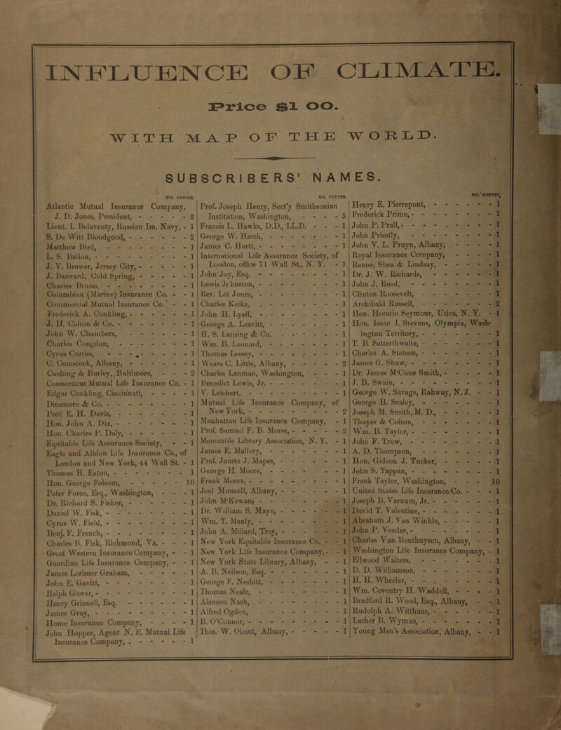 INFLUENCE OF CLIMATE, Frice $1 OO. with ma.:p of the world SUBSCRIBERS' NAMES. NO. C0PIE8. Atlantic Mutual Insurance Company, J. D. Jones, President, 2 Lieut. I. Belaventy, Russian Im. Navy, - 1 S. De Witt Bloodgood, 2 Matthew Bird, Ballou, -- J. V. Brower, Jersey City, J. Banvard, Cold Spring, Charles Bruno, Columbian (Marine) Insurance ,Co. - - Commercial Mutual Insurance Co., - - Frederick A. Conkling, J. II. Colton & Co. John W. Chambers, Charles Congdon, - - Cyrus Curtiss, - - - # C. Com.stock, Albany, ------ dishing & Burley, Baltimore, - - - Connecticut Mutual Life Insurance Co. - Edgar Conkling. Cincinnati, - - Dinsmore & Co. Prof. E. H. Davis, Hon. John A. Dix, Hon. Charles P. Daly, ------ Equitable Lite Assurance Society, - - Eagle and Albion Life Insurance Co., of London and New York, 44 Wall St. - Thomas II. Eaton, Hon. George Eolsom, ----- 10 Peter Force, Esq., Washington, - - - Dr. Richard S. Fisher, ------ Daniel W. Fisk, -------- Cyrus W. Field, -------- Beuj. F. French, - - Charles B. Fisk, Richmond, Va. - - - Great Western Insurance Company, - - Guardian Life Insurance Company, - - James Loriiner Graham, - - - - - John E. Gavitt, Ralph Glover, Henry Grinnell, Esq. - James Gray, Home Insurance Company, - - - - John Hopper, Agent N. E. Mutual Life Insurance Company, NO.' COPIK.' Prof. Joseph Henry, Sect'y Smithsonian Institution, Washington, - - - - Francis L. Hawks, D.D., LL.D. - - - George W. Hatch, ------- James C. Hartt, International Life Assurance Society, of London, office 71 Wall St., N. Y. - John Jay, Esq. - - - Lewis Jchnston, - - - - - - - Rev. Lot Jones, Charles Keike, .---.--- John II. Lyell, -------- George A. Leavitt, II. S. Lansing & Co. - -• • - - - Wiu. B. Leonard, ------- Thomas Lessey, - - - Weare C. Little, Albany, Charles Lanman, Washington, - - - Benedict Lewis, Jr. - - V. Leichert, -- Mutual Life Insurance Company, of New York, --------- Manhattan Life Insurance Company, Prof. Samuel F. B. Morse, - - - - - Mercantile Library Association, N. Y. - James £. Mallory, - Prof. James J. Mapes, George H. Moore, ----- - - Frank Moore, - - - - Joel Munsell, Albany, ------ John M'Kewanj -------- Dr. William S. Mayo, Win. T. Manly, - John A. Millard, Troy, New York Equitable Insurance Co. - - New York Life Insurance Company New York State Library, Albany, - - A. B. Neilson, Esq. George F. Nesbitt, Thomas Neale, - - Alanson Nash, - - - Alfred Ogden, ------- B. O'Connor, Thos. W. Olcott, Albany, ----- Henry E. Pierrepont, Frederick Prime, - - JohnP.Prall,- ---.---- John Priestly, John V. L. Pruyn, Albany, - - - - Royal Insurance Company, - - - - Renne, Shea & Lindsay, - - - - - Dr. J. W. Richards, John J. Reed, Clinton Roosevelt, Archibald Russell, Hon. Horatio Seymour, Utica, N. Y. - Hon. Isaac I. Stevens, Olympia, Wash- ington Territory, T. B. Satterthwaite, Charles A. Stetson, - - James G. Shaw, Dr. James M'Cune Smith, J. B. Swain, George W. Savage, Railway, N. J. - - George H. Sealey, - Joseph M. Smith, M. D., Thayer & Colton, - Win. B. Taylor, -------- John F. Trow, - A. D. Thompson, - - Hon. Gideon J. Tucker, John S. Tappan, Frank Taylor, Washington, - - - 10 United States Life Insurance Co. - - Joseph B. Varnum, Jr. David T. Valentine, Abraham J. Van Winkle, - - - - John P. Veeder, - Charles Van Benthuysen, Albany, - Washington Life Insurance Company, Ellwood Walters, D. D. Williamson, H. H. Wheeler, --.--.. Wm. Coventry H. Waddell, - - - Bradford R. Wood, Esq., Albany, - Rudolph A. Witthaus, -' - - - - Luther B. Wyman, Young Men's Association, Albany, -