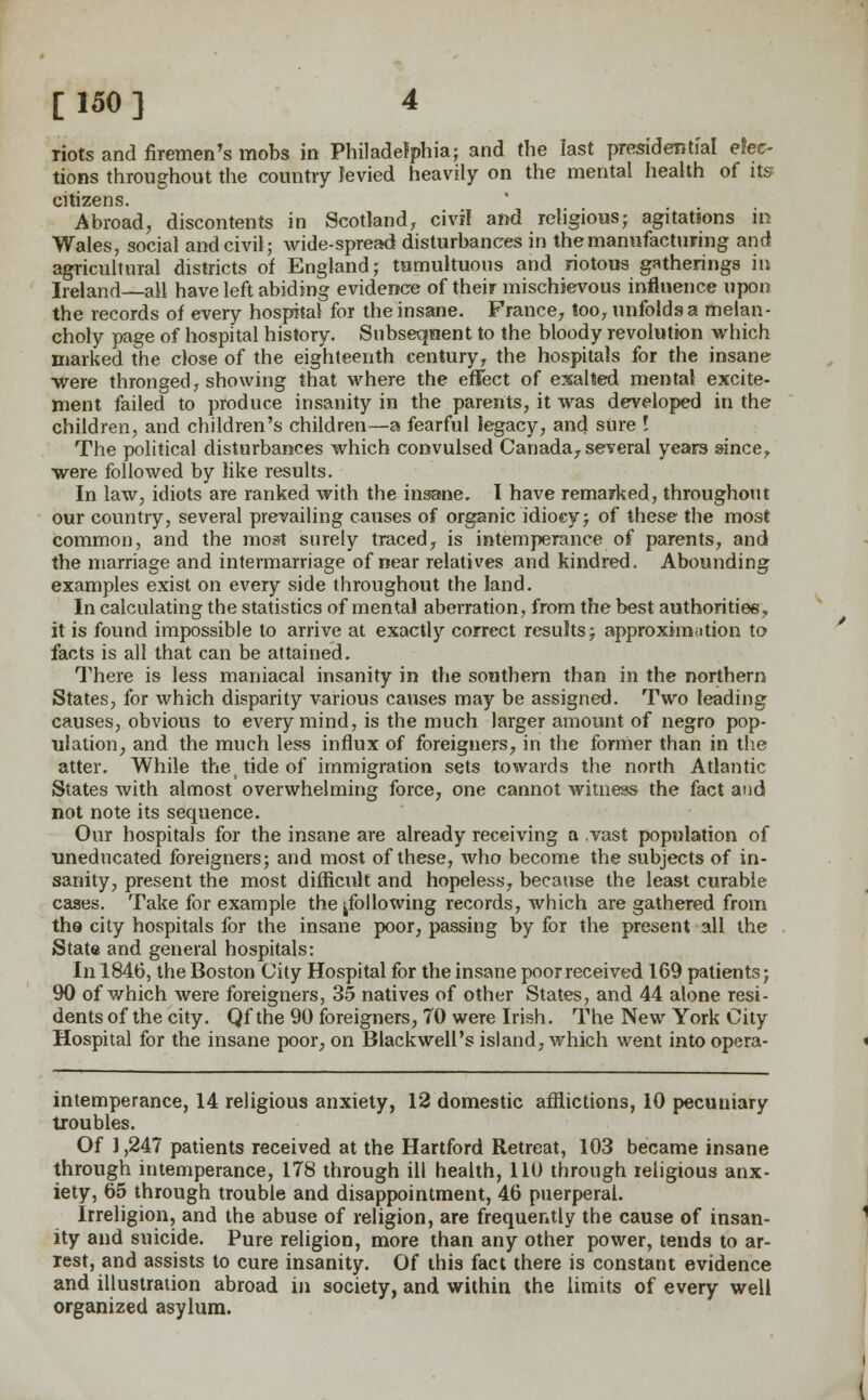 riots and firemen's mobs in Philadelphia; and the last presidential elec- tions throughout the country levied heavily on the mental health of its citizens. Abroad, discontents in Scotland, civil and religious; agitations in Wales, social and civil; wide-spread disturbances in the manufacturing and agricultural districts of England; tumultuous and riotous gatherings in Ireland—all have left abiding evidence of their mischievous influence upon the records of every hospital for the insane. France, too, unfolds a melan- choly page of hospital history. Subsequent to the bloody revolution which marked the close of the eighteenth century, the hospitals for the insane were thronged, showing that where the effect of exalted mental excite- ment failed to produce insanity in the parents, it was developed in the children, and children's children—a fearful legacy, and sure I The political disturbances which convulsed Canada, several years since, were followed by like results. In law, idiots are ranked with the insane. I have remarked, throughout our country, several prevailing causes of organic idiocy; of these the most common, and the most surely traced, is intemperance of parents, and the marriage and intermarriage of near relatives and kindred. Abounding examples exist on every side throughout the land. In calculating the statistics of mental aberration, from the best authorities, it is found impossible to arrive at exactly correct results; approximation to facts is all that can be attained. There is less maniacal insanity in the southern than in the northern States, for which disparity various causes may be assigned. Two leading causes, obvious to every mind, is the much larger amount of negro pop- ulation, and the much less influx of foreigners, in the former than in the atter. While the, tide of immigration sets towards the north Atlantic States with almost overwhelming force, one cannot witness the fact and not note its sequence. Our hospitals for the insane are already receiving a vast population of uneducated foreigners; and most of these, who become the subjects of in- sanity, present the most difficult and hopeless, because the least curable cases. Take for example the ^following records, which are gathered from the city hospitals for the insane poor, passing by for the present all the State and general hospitals: In 1846, the Boston City Hospital for the insane poor received 169 patients; 90 of which were foreigners, 35 natives of other States, and 44 alone resi- dents of the city. Qf the 90 foreigners, 70 were Irish. The New York City Hospital for the insane poor, on Blackwell's island, which went into opera- intemperance, 14 religious anxiety, 12 domestic afflictions, 10 pecuniary troubles. Of 1,247 patients received at the Hartford Retreat, 103 became insane through intemperance, 178 through ill health, 110 through religious anx- iety, 65 through trouble and disappointment, 46 puerperal. Irreligion, and the abuse of religion, are frequently the cause of insan- ity and suicide. Pure religion, more than any other power, tends to ar- rest, and assists to cure insanity. Of this fact there is constant evidence and illustration abroad in society, and within the limits of every well organized asylum.