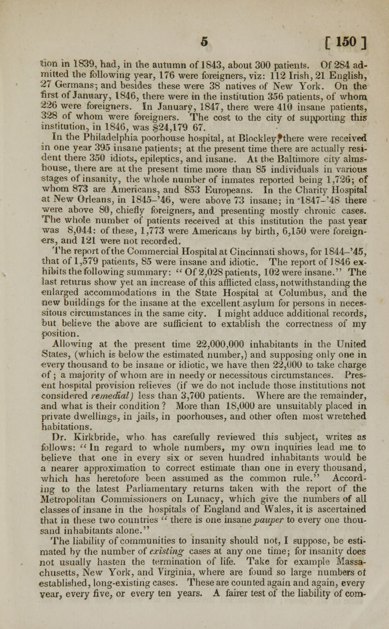 tion in 1839, had, in the autumn of 1843, about 300 patients. Of 284 ad- mitted the following year, 176 were foreigners, viz: 112 Irish, 21 English, 27 Germans-, and besides these were 38 natives of New York. On the first of January, 1846, there were in the institution 356 patients, of whom 226 were foreigners. In January, 1847, there were 410 insane patients, 328 of whom were foreigners. The cost to the city of supporting this institution, in 1846, was $24,179 67. In the Philadelphia poorhouse hospital, at Biockleyfthere were received in one year 395 insane patients; at the present time there are actually resi- dent there 350 idiots, epileptics, and insane. At the Baltimore city alms- house, there are at the present time more than 85 individuals in various stages of insanity, the whoie number of inmates reported being 1,726; of whom 873 are Americans, and 853 Europeans. In the Charity Hospital at New Orleans, in 1845-'46, were above 73 insane; in 1847-'48 there were above 80, chiefly foreigners, and presenting mostly chronic cases. The whole number of patients received at this institution the past year was 8,044: of these, 1,773 were Americans by birth, 6,150 were foreign- ers, and 121 were not recorded. The report of the Commercial Hospital at Cincinnati shows, for 1844-M5, that of 1,579 patients, 85 were insane and idiotic. The report of 1846 ex- hibits the following summary:  Of 2,028 patients, 102 were insane. The last returns show yet an increase of this afflicted class, notwithstanding the enlarged accommodations in the State Hospital at Columbus, and the new buildings for the insane at the excellent asylum for persons in neces- sitous circumstances in the same city. I might adduce additional records, but believe the above are sufficient to extablish the correctness of my position. Allowing at the present time 22,000,000 inhabitants in the United States, (which is below the estimated number,) and supposing only one in every thousand to be insane or idiotic, we have then 22,1)00 to take charge of; a majority of whom are in needy or necessitous circumstances. Pres- ent hospital provision relieves (if we do not include those institutions not considered remedial) less than 3,700 patients. Where are the remainder, and what is their condition? More than 18,000 are unsuitably placed in private dwellings, in jails, in poorhouses, and other often most wretched habitations. Dr. Kirkbride, who has carefully reviewed this subject, writes as follows:  In regard to whole numbers, my own inquiries lead me to believe that one in every six or seven hundred inhabitants would be a nearer approximation to correct estimate than one in every thousand, which has heretofore been assumed as the common rule. Accord- ing to the latest Parliamentary returns taken with the report of the Metropolitan Commissioners on Lunacy, which give the numbers of all classes of insane in the hospitals of England and Wales, it is ascertained that in these two countries  there is one insane pauper to every one thou- sand inhabitants alone. The liability of communities to insanity should not, I suppose, be esti- mated by the number of existing cases at any one time; for insanity does not usually hasten the termination of life. Take for example Massa- chusetts, New York, and Virginia, where are found so large numbers of established, long-existing cases. These are counted again and again, every year, every five, or every ten years. A fairer test of the liability of com-