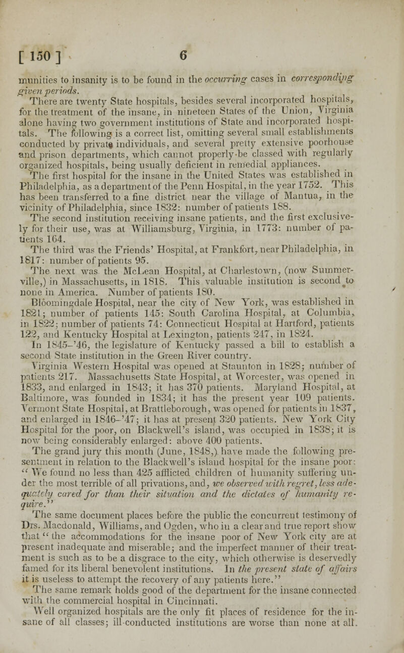 muhities to insanity is to be found in the occurring cases in corresponding given periods. There are twenty State hospitals, besides several incorporated hospitals, for the treatment of the insane, in nineteen States of the Union, Virginia alone having two government institutions of State and incorporated hospi- tals. The following is a correct list, omitting several small establishments conducted by private individuals, and several pretty extensive poorhouse and prison departments, which cannot properly-be classed with regularly organized hospitals, being usually deficient in remedial appliances. The first hospital for the insane in the United States was established in Philadelphia, as a department of the Penn Hospital, in the year 1752. This has been transferred to a fine district near the village of Mantua, in the vicinity of Philadelphia, since 1832: number of patients 188. The second institution receiving insane patients, and the first exclusive- ly for their use, was at Williamsburg, Virginia, in 1773: number of pa- tients 164. The third was the Friends' Hospital, at Frankfort, near Philadelphia, in 1817: number of patients 95. The next was the McLean Hospital, at Charlestown, (now Summer- ville,) in Massachusetts, in 1818. This valuable insiitution is second J;o none in America. Number of patients ISO. Bloomingdale Hospital, near the city of New York, was established in 1821; number of patients 145: South Carolina Hospital, at Columbia,, in 1822; number of patients 74: Connecticut Hospital at Hartford, patients 122, and Kentucky Hospital at Lexington, patients 247, in 1824. In lS45-'46, the legislature of Kentucky passed a bill to establish a second State institution in the Green River country. Virginia Western Hospital was opened at Staunton in 1828; number of patients 217. Massachusetts State Hospital, at Worcester, was opened in 1833, and enlarged in 1843; it has 370 patients. Maryland Hospital, at Baltimore, was founded in 1834; it has the present year 109 patients. Vermont State Hospital, at Brattlebo rough, was opened for patients in 1837, and enlarged in 1846-'47; it has at present 320 patients. New York City Hospital for the poor, on Blackwell's island, was occupied in 1838; it is now being considerably enlarged: above 400 patients. The grand jury this month (June, 1848,) have made the following pre- sentment in relation to the Blackwell's island hospital for the insane poor:  We found no less than 425 afflicted children of humanity suffering un- der the most terrible of all privations, and, we observed with regret, less ade- quately cared for than their situation and the dictates of humanity re- quire.' The same document places before the public the concurrent testimony of Drs. Macdonald, Williams, and Ogden, who in a clear and true report show that  the accommodations for the insane poor of New York city are at present inadequate and miserable; and the imperfect manner of their treat- ment is such as to be a disgrace to the city, which otherwise is deservedly famed for its liberal benevolent institutions. In the present state of affairs it is useless to attempt the recovery of any patients here. The same remark holds good of the department for the insane connected with the commercial hospital in Cincinnati. Well organized hospitals are the only fit places of residence for the in- sane of all classes; ill-conducted institutions are worse than none at all.