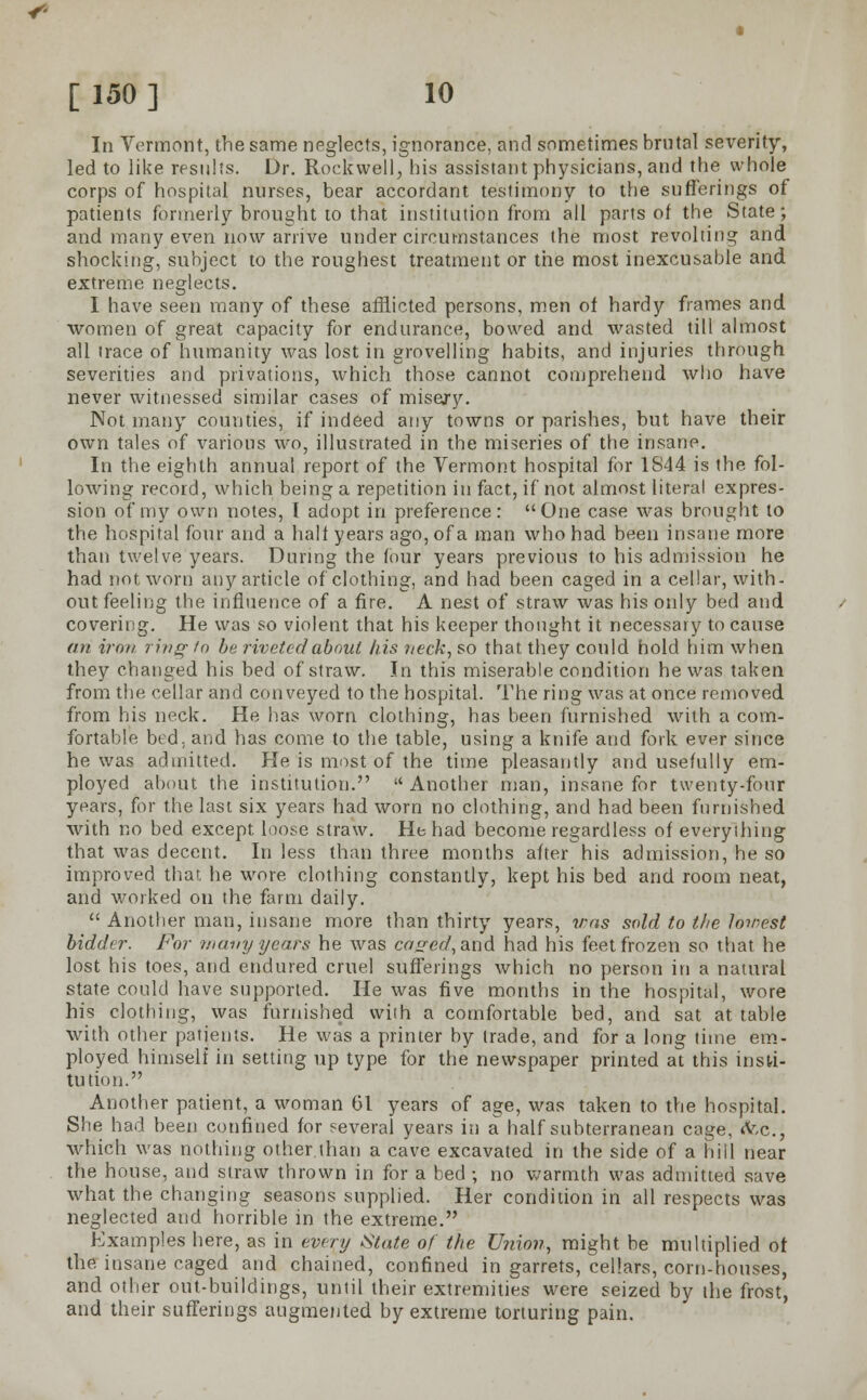 In Vermont, the same neglects, ignorance, and sometimes brutal severity, led to like results. Dr. Rockwell, his assistant physicians, and the whole corps of hospital nurses, bear accordant testimony to the sufferings of patients formerly brought to that institution from all parts of the State; and many even now arrive under circumstances the most revolting and shocking, subject to the roughest treatment or the most inexcusable and extreme neglects. I have seen many of these afflicted persons, men of hardy frames and women of great capacity for endurance, bowed and wasted till almost all trace of humanity was lost in grovelling habits, and injuries through severities and privations, which those cannot comprehend who have never witnessed similar cases of misery. Not many counties, if indeed any towns or parishes, but have their own tales of various wo, illustrated in the miseries of the insane. In the eighth annual report of the Vermont hospital for 1S44 is the fol- lowing record, which being a repetition in fact, if not almost literal expres- sion of my own notes, I adopt in preference: One case was brought to the hospital four and a half years ago, of a man who had been insane more than twelve years. During the four years previous to his admission he had not worn any article of clothing, and had been caged in a cellar, with- out feeling the influence of a fire. A nest of straw was his only bed and covering. He was so violent that his keeper thought it necessary to cause an iron ring to be riveted about his neck, so that they could hold him when they changed his bed of straw. In this miserable condition he was taken from the cellar and conveyed to the hospital. The ring was at once removed from his neck. He lias worn clothing, has been furnished with a com- fortable bed. and has come to the table, using a knife and fork ever since he was admitted. He is most of the time pleasantly and usefully em- ployed about the institution.  Another man, insane for twenty-four years, for the last six years had worn no clothing, and had been furnished with no bed except loose straw. He had become regardless of everything that was decent. In less than three months after his admission, he so improved that he wore clothing constantly, kept his bed and room neat, and worked on the farm daily.  Another man, insane more than thirty years, was sold to the lowest bidder. For many years he was cased, and had his feet frozen so that he lost his toes, and endured cruel sufferings which no person in a natural state could have supported. He was five months in the hospital, wore his clothing, was furnished with a comfortable bed, and sat at table with other patients. He was a printer by trade, and for a long time em- ployed himself in setting up type for the newspaper printed at this insti- tution. Another patient, a woman 61 years of age, was taken to the hospital. She had been confined for several years in a half subterranean cage, &c., which was nothing other.than a cave excavated in the side of a hill near the house, and straw thrown in for a bed ; no warmth was admitted save what the changing seasons supplied. Her condition in all respects was neglected and horrible in the extreme. Examples here, as in every State of the Union, might be multiplied of the insane caged and chained, confined in garrets, cellars, corn-houses, and other out-buildings, until their extremities were seized by the frost, and their sufferings augmented by extreme torturing pain.