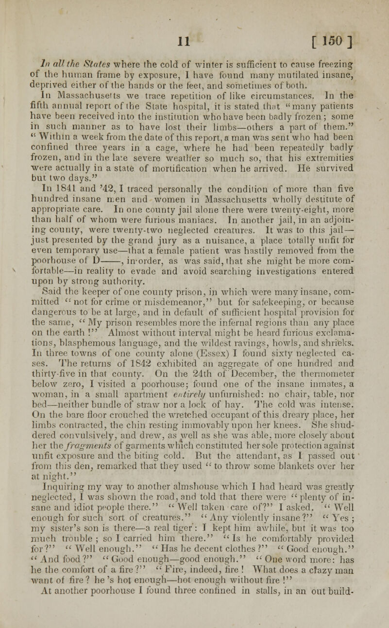 In all the States where the cold of winter is sufficient to cause freezing of the human frame by exposure, I have found many mutilated insane, deprived either of the hands or the feet, and sometimes of both. In Massachusetts we trace repetition of like circumstances. In the fifth annual report of the State hospital, it is stated that many patients have been received into the institution who have been badly frozen; some in such manner as to have lost their limbs—others a part of them.  Within a week from the date of this report, a man was sent who had been confined three years in a cage, where he had been repeatedly badly frozen, and in the late severe weather so much so, that his extremities were actually in a state of mortification when he arrived. He survived but two days. In 1841 and '42, I traced personally the condition of more than five hundred insane men and women in Massachusetts wholly destitute of appropriate care. In one county jail alone there were twenty-eight, more than half of whom were furious maniacs. In another jail, in an adjoin- ing county, were twenty-two neglected creatures. It was to this jail— just presented by the grand jury as a nuisance, a place totally unfit for even temporary use—that a female patient was nastily removed from the poorhouse of D , in-order, as was said, that she might be more com- fortable—in reality to evade and avoid searching investigations entered upon by strong authority. Said the keeper of one county prison, in which were many insane, com- mitted ''• not for crime or misdemeanor, but for safekeeping, or because dangerous to be at large, and in default of sufficient hospital provision for the same,  My prison resembles more the infernal regions than any place on the earth ! Almost without interval might be heard furious exclama- tions, blasphemous language, and the Avilclest ravings, howls, and shrieks. In three towns of one county alone (Essex) I found sixty neglected ca- ses. The returns of 1842 exhibited an aggregate of one hundred and thirty-five in that county. On the 24th of'December, the thermometer below zero, I visited a poorhouse; found one of the insane inmates, a woman, in a small apartment entirely unfurnished: no chair, table, nor bed—neither bundle of straw nor a lock of hay. The cold was intense. On the bare floor crouched the wretched occupant of this dreary place, her limbs contracted, the chin resting immovably upon her knees. She shud- dered convulsively, and drew, as well as she was able, more closely about her the fragments of garments which constituted her sole protection against unfit exposure and the biting cold. But the attendant, as I passed out from this den, remarked that they used  to throw some blankets over her at night. Inquiring my way to another almshouse which I had heard was greatly neglected, I was shown the road, and told that there were  plenty of in- sane and idiot people there.  Well taken care of? I asked.  Well enough for such sort of creatures.  Any violently insane? u Yes ; my sister's son is there—a real tiger': I kept him awhile, but it was too much trouble; so I carried him there. Is he comfortably provided for?  Well enough.  Has he decent clothes ?  Good enough.  And food?  Good enough—good enough.  One word more: has he the comfort of a fire? Fire, indeed, fire ! What does a cfazy man want of fire? he 's hot enough—hot enough without fire ! At another poorhouse I found three confined in stalls, in an out build-