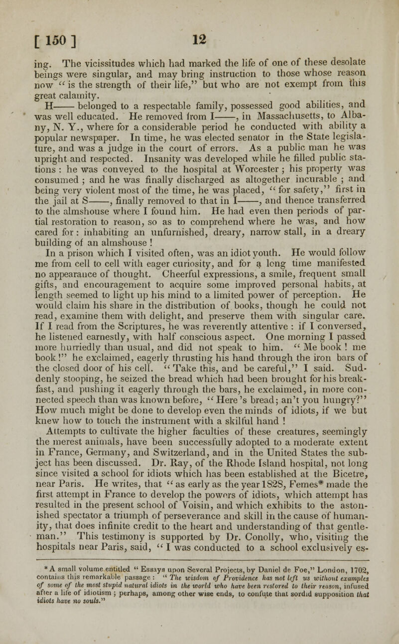 ing. The vicissitudes which had marked the life of one of these desolate beings were singular, and may bring instruction to those whose reason now  is the strength of their life, but who are not exempt from this great calamity. H belonged to a respectable family, possessed good abilities, and was well educated. He removed from I , in Massachusetts, to Alba- ny, N. Y., where for a considerable period he conducted with ability a popular newspaper. In time, he was elected senator in the State legisla- ture, and was a judge in the court of errors. As a public man he was upright and respected. Insanity was developed while he filled public sta- tions : he was conveyed to the hospital at Worcester ; his property was consumed ; and he was finally discharged as altogether incurable ; and being very violent most of the time, he was placed,  for safeiy, first in the jail at S , finally removed to that in I , and thence transferred to the almshouse where I found him. He had even then periods of par- tial restoration to reason, so as to comprehend where he was, and how cared for : inhabiting an unfurnished, dreary, narrow stall, in a dreary building of an almshouse ! In a prison which I visited often, was an idiot youth. He would follow me from cell to cell with eager curiosity, and for a long time manifested no appearance of thought. Cheerful expressions, a smile, frequent small gifts, and encouragement to acquire some improved personal habits, at length seemed to light up his mind to a limited power of perception. He would claim his share in the distribution of books, though he could not read, examine them with delight, and preserve them with singular care. If I read from the Scriptures, he was reverently attentive : if I conversed, he listened earnestly, with half conscious aspect. One morning I passed more hurriedly than usual, and did not speak to him.  Me book ! me book! he exclaimed, eagerly thrusting his hand through the iron bars of the closed door of his cell.  Take this, and be careful, I said. Sud- denly stooping, he seized the bread which had been brought for his break- fast, and pushing it eagerly through the bars, he exclaimed, in more con- nected speech than was known before,  Here's bread; an't you hungry? How much might be done to develop even the minds of idiots, if we but knew how to touch the instrument with a skilful hand ! Attempts to cultivate the higher faculties of these creatures, seemingly the merest animals, have been successfully adopted to a moderate extent in France, Germany, and Switzerland, and in the United States the sub- ject has been discussed. Dr. Ray, of the Rhode Island hospital, not long since visited a school for idiots which has been established at the Bicetre, near Paris. He writes, that  as early as the year 182S, Femes* made the first attempt in France to develop the powors of idiots, which attempt has resulted in the present school of Voisin, and which exhibits to the aston- ished spectator a triumph of perseverance and skill in the cause of human- ity, that does infinite credit to the heart and understanding of that gentle- man. This testimony is supported by Dr. Conolly, who, visiting the hospitals near Paris, said,  I was conducted to a school exclusively es- * A small volume entitled  Essays upon Several Projects, by Daniel de Foe, London, 1702, contains this remarkable passage :  The wisdom of Providence has not left us without examples of some of the most stupid natural idiots in the world who have been restored to their reason, infused after a life of idiotism ; perhaps, among other wise ends, to confute that sordid supposition that idiots have no souls.