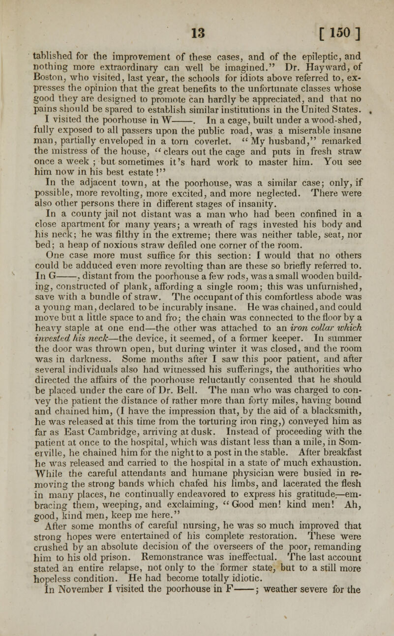 tablished for the improvement of these cases, and of the epileptic, and nothing more extraordinary can well be imagined. Dr. Hay ward, of Boston, who visited, last year, the schools for idiots above referred to, ex- presses the opinion that the great benefits to the unfortunate classes whose good they are designed to promote can hardly be appreciated, and that no pains should be spared to establish similar institutions in the United States. I visited the poorhouse in W . In a cage, built under a wood-shed, fully exposed to all passers upon the public road, was a miserable insane man, partially enveloped in a torn coverlet.  My husband, remarked the mistress of the house,  clears out the cage and puts in fresh straw once a week ; but sometimes it's hard work to master him. You see him now in his best estate ! In the adjacent town, at the poorhouse, was a similar case; only, if possible, more revolting, more excited, and more neglected. There were also other persons there in different stages of insanity. In a county jail not distant was a man who had been confined in a close apartment for many years; a wreath of rags invested his body and his neck; he was filthy in the extreme; there was neither table, seat, nor bed; a heap of noxious straw defiled one corner of the room. One case more must suffice for this section: I would that no others could be adduced even more revolting than are these so briefly referred to. In G , distant from the poorhouse a few rods, was a small wooden build- ing, constructed of plank, affording a single room; this was unfurnished, save with a bundle of straw. The occupant of this comfortless abode was a young man, declared to be incurably insane. He was chained, and could move but a little space to and fro; the chain was connected to the floor by a heavy staple at one end—the other was attached to an iron collar which invested his neck—the device, it seemed, of a former keeper. In summer the door was thrown open, but during winter it was closed, and the room was in darkness. Some months after I saw this poor patient, and after several individuals also had witnessed his sufferings, the authorities who directed the affairs of the poorhouse reluctantly consented that he should be placed under the care of Dr. Bell. The man who was charged to con- vey the patient the distance of rather more than forty miles, having bound and chained him, (I have the impression that, by the aid of a blacksmith, he was released at this time from the torturing iron ring,) conveyed him as far as East Cambridge, arriving at dusk. Instead of proceeding with the patient at once to the hospital, which was distant less than a mile, in Som- erville, he chained him for the night to a post in the stable. After breakfast he was released and carried to the hospital in a state of much exhaustion. While the careful attendants and humane physician were busied in re- moving the strong bands which chafed his limbs, and lacerated the flesh in many places, ne continually endeavored to express his gratitude:—em- bracing them, weeping, and exclaiming, Good men! kind men! Ah, good, kind men, keep me here. After some months of careful nursing, he was so much improved that strong hopes were entertained of his complete restoration. These were crushed by an absolute decision of the overseers of the poor, remanding him to his old prison. Remonstrance was ineffectual. The last account stated an entire relapse, not only to the former state, but to a still more hopeless condition. He had become totally idiotic. In November I visited the poorhouse in F ; weather severe for the