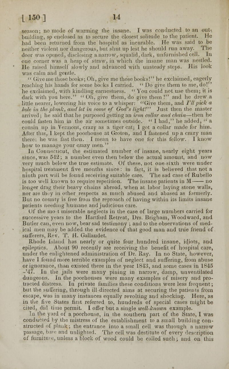 season; no mode of warming the insane. I was conducted to an out- building, sp enclosed as to secure the closest solitude to the patient. He had been returned from the hospital as incurable. He was said to be neither violent nor dangerous, but shut up lest he should run away. The door was opened, disclosing a narrow, squalid, dark, unfurnished cell. In one corner was a heap of straw, in which the insane man was nestled. He raised himself slowly and advanced with unsteady steps. His look was calm and gentle.  Give me those books; Oh, give me those books! he exclaimed, eagerly reaching his hands for some bonks I carried.  Do give them to me, do! he exclaimed, with kindling earnestness. You could not use them; it is dark with you here.  Oh, give them, do give them ! and he drew a little nearer, lowering his voice to a whisper: Give them, and VIIpick a hole in the .plunk, and let in some of God's light! Just then the master arrived; he said that he purposed getting an iron collar and, chain—then he could fasten him in the air sometimes outside.  I had, he added, '•' a cousin up in Vermont, crazy as a tiger cat; I got a collar made for him. After this, I kept the poorhouse at Groton, and I fastened up a crazy man there: he was fast then. I mean to have one for this fellow. I know how to manage your crazy men. In Connecticut, the estimated number of insane, nearly eight years since, was 542; a number even then below the actual amount, and now very much below the true estimate. Of these, not one-sixth were under hospital treatment five months since: in fact, it is believed that not a ninth part will be found receiving suitable care. The sad case of Rubello is too well known to require repetition. The insane patients in M no longer drag their heavy chains abroad, when at labor laying stone walls, nor are they in other respects as much abused and abased as formerly. But no county is free from the reproach of having within its limits insane patients needing humane and judicious care. Of the mo t miserable neglects in the case of large numbers carried for successive years to the Hartford Retreat, Drs. Brigham, Woodward, and Butler can, even now, bear sad testimony ; and to the observations of med- ical men may be added the evidence of that good man and true friend of sufferers, Rev. T. H. Gallaudet. Rhode Island has nearly or quite four hundred insane, idiots, and epileptics. About 90 recently are receiving the benefit of hospital care, under the enlightened administration of Dr. Ray. In no State, however, have I found more terrible examples of neglect and suffering, from abuse or ignorance, than existed there in the year 1S43, and some cases in 1845 -'47. In the jails were many pining in narrow, damp, unventilated dungeons. In the poorhouses were many examples of misery and pro- tracted distress. In private families these conditions were less frequent; but the suffering, through ill-directed aims at securing the patients from escape, was in many instances equally revolting and shocking. Here, as in the five States first referred to, hundreds of special cases might be cited, did time permit. I offer but a single well-known example. In the yard of a poorhouse, in the southern part of the State, I was conducted by the mistress of the establishment to a small building con- structed of plauk; the entrance into a small cell was through a narrow passage, ban; and unlighted. The cell was destitute of every description of furnitu i e, unless a block of wood could be called such ; and on this