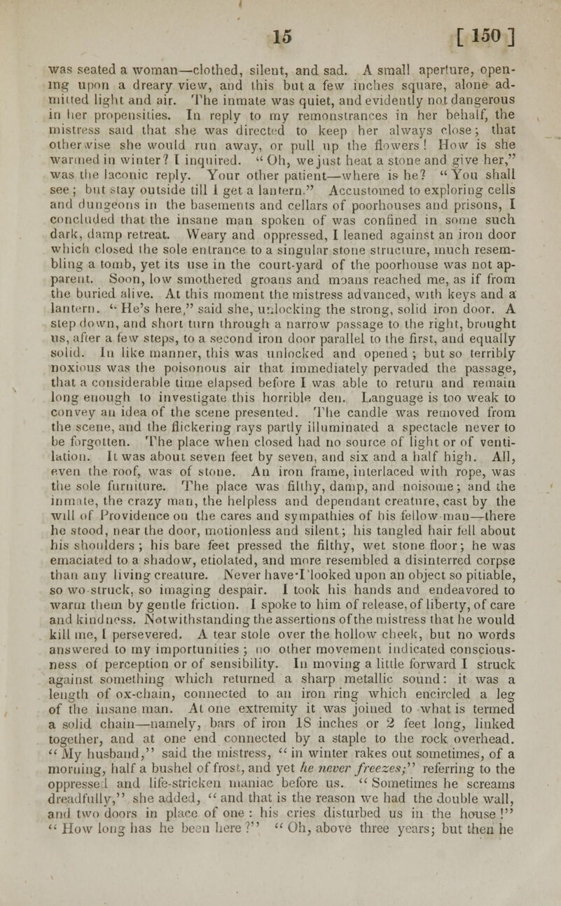 was seated a woman—clothed, silent, and sad. A small aperture, open- ing upon a dreary view, and this but a few inches square, alone ad- mitted light and air. The inmate was quiet, and evidently not dangerous in her propensities. In reply to my remonstrances in her behalf, the mistress said that she was directed to keep her always close; that other vise she would run away, or pull up the flowers ! How is she wanned in winter? I inquired. u Oh, we just heat a stone and give her, was the laconic reply. Your other patient—where is he? You shall see ; but stay outside till 1 get a lantern. Accustomed to exploring cells and dungeons in the basements and cellars of poorhouses and prisons, I concluded that the insane man spoken of was confined in some such dark, damp retreat. Weary and oppressed, I leaned against an iron door which closed the sole entrance to a singular stone structure, much resem- bling a tomb, yet its use in the court-yard of the poorhouse was not ap- parent. Soon, low smothered groans and moans reached me, as if from the buried alive. At this moment the mistress advanced, with keys and a lantern. '■ He's here, said she, unlocking the strong, solid iron door. A step down, and short turn through a narrow passage to the right, brought us, after a few steps, to a second iron door parallel to the first, and equally solid. lu like manner, this was unlocked and opened ; but so terribly noxious was the poisonous air that immediately pervaded the passage, that a considerable time elapsed before I was able to return and remain long enough to investigate this horrible den. Language is too weak to convey an idea of the scene presented. The candle was removed from the scene, and the flickering rays partly illuminated a spectacle never to be forgotten. The place when closed had no source of light or of venti- lation. It was about seven feet by seven, and six and a half high. All, even the roof, was of stone. An iron frame, interlaced with rope, was the sole furniture. The place was filthy, damp, and noisome; and the inmate, the crazy man, the helpless and dependant creature, cast by the will of Providence on the cares and sympathies of his fellow man—there he stood, near the door, motionless and silent; his tangled hair tell about his shoulders ; his bare feet pressed the filthy, wet stone floor; he was emaciated to a shadow, etiolated, and more resembled a disinterred corpse than any living creature. Never have-I'looked upon an object so pitiable, so wo struck, so imaging despair. I took his hands and endeavored to warm them by gentle friction. I spoke to him of release, of liberty, of care and kind noss. Notwithstanding the assertions of the mistress that he would kill me, [ persevered. A tear stole over the hollow cheek, but no words answered to my importunities ; no other movement indicated conscious- ness of perception or of sensibility. In moving a little forward I struck against something which returned a sharp metallic sound: it was a length of ox-chain, connected to an iron ring which encircled a ]eg of the insane man. At one extremity it was joined to what is termed a solid chain—namely, bars of iron IS inches or 2 feet long, linked together, and at one end connected by a staple to the rock overhead. My husband, said the mistress, in winter rakes out sometimes, of a morning, half a bushel of frost, and yet he never freezes; referring to the oppressed and life-stricken maniac before us.  Sometimes he screams dreadfully, she added,  and that is the reason we had the double wall, and two doors in place of one : his cries disturbed us in the house !  How long has he been here ?  Oh, above three years; but then he