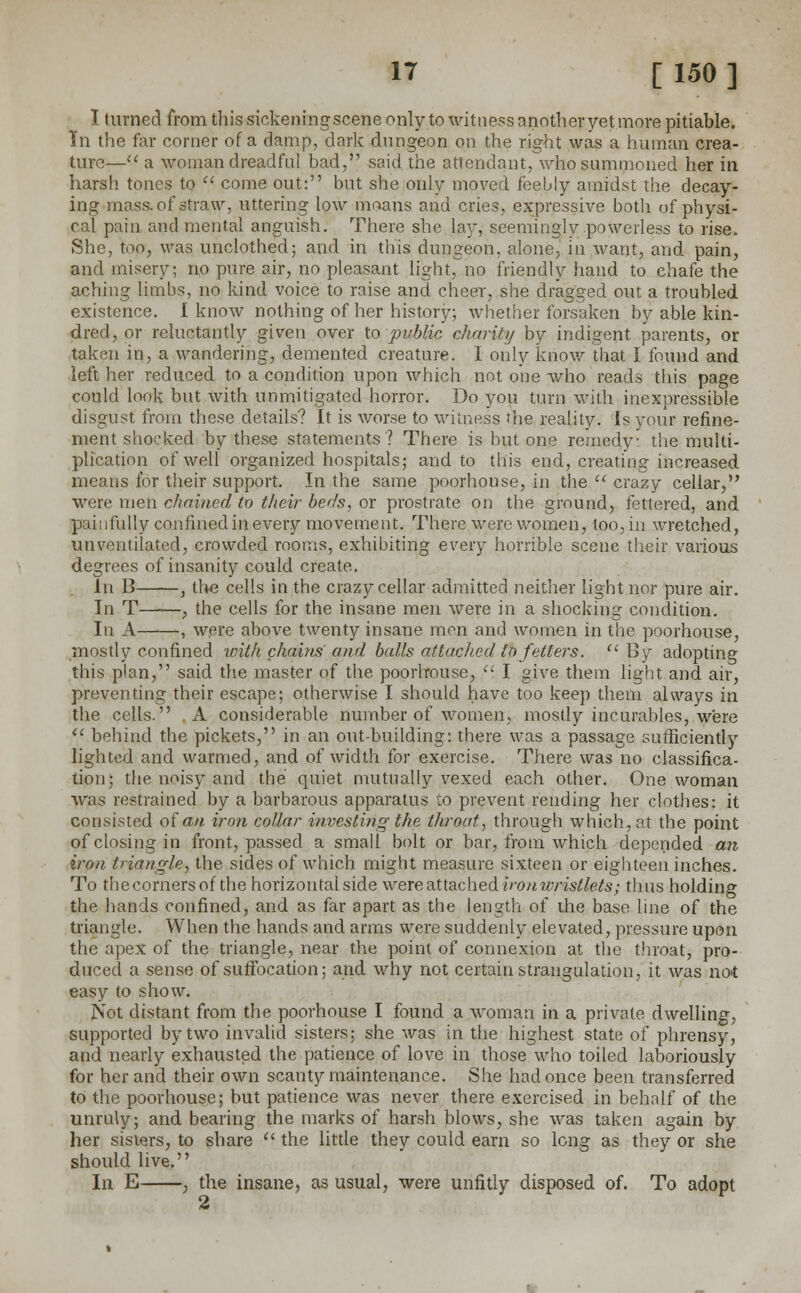 I turned from this sickeningscene only to witness another yet more pitiable. In the far corner of a damp, dark dungeon on the right was a human crea- ture— a woman dreadful bad, said the attendant, who summoned her in harsh tones to  come out: but she only moved feebly amidst the decay- ing mass, of straw, uttering low moans and cries, expressive both of physi- cal pain and mental anguish. There she lay, seemingly powerless to rise. She, too, was unclothed; and in this dungeon, alone, in want, and pain, and misery; no pure air, no pleasant light, no friendly hand to chafe the aching limbs, no kind voice to raise and cheer, she dragged out a troubled existence. I know nothing of her history; whether forsaken by able kin- dred, or reluctantly given over to public charity by indigent parents, or taken in, a wandering, demented creature. I only know that I found and left her reduced to a condition upon which not one who reads this page could look but with unmitigated horror. Do you turn with inexpressible disgust from these details? It is worse to witness me reality. Is your refine- ment shocked by these statements? There is but one remedy: the multi- plication of well organized hospitals; and to this end, creating increased means for their support. In the same poorhouse, in the  crazy cellar, were men chained to their berfs, or prostrate on the ground, fettered, and p;ii:i fully confined in every movement. There were women, loo, in wretched, un ventilated, crowded rooms, exhibiting every horrible scene their various degrees of insanity could create. In B , the cells in the crazy cellar admitted neither light nor pure air. In T—-—, the cells for the insane men were in a shocking condition. In A , were above twenty insane men and women in the poorhouse, mostly confined with chains and balls attached to fetters.  By adopting this plan, said the master of the poorhouse, , I give them light and air, preventing their escape; otherwise I should have too keep them always in the cells. ,A considerable number of women, mostly incurables, were  behind the pickets, in an out-building: there was a passage sufficiently lighted and warmed, and of width for exercise. There was no classifica- tion; the noisy and the quiet mutually vexed each other. One woman was restrained by a barbarous apparatus to prevent rending her clothes: it consisted of an iron collar investing the throat, through which, at the point of closing in front, passed a small bolt or bar, from which depended an iron triangle, the sides of which might measure sixteen or eighteen inches. To the corners of the horizontal side were attached ironwristlets; thus holding the hands confined, and as far apart as the length of the base line of the triangle. When the hands and arms were suddenly elevated, pressure upon the apex of the triangle, near the point of connexion at the throat, pro- duced a sense of suffocation; and why not certain strangulation, it Avas not easy to show. Not distant from the poorhouse I found a woman in a private dwelling, supported by two invalid sisters; she was in the highest state of phrensy, and nearly exhausted the patience of love in those who toiled laboriously for her and their own scanty maintenance. She had once been transferred to the poorhouse; but patience Avas never there exercised in behalf of the unruly; and bearing the marks of harsh blows, she was taken again by her sisters, to share  the little they could earn so long as they or she should live. In E , the insane, as usual, were unfitly disposed of. To adopt A