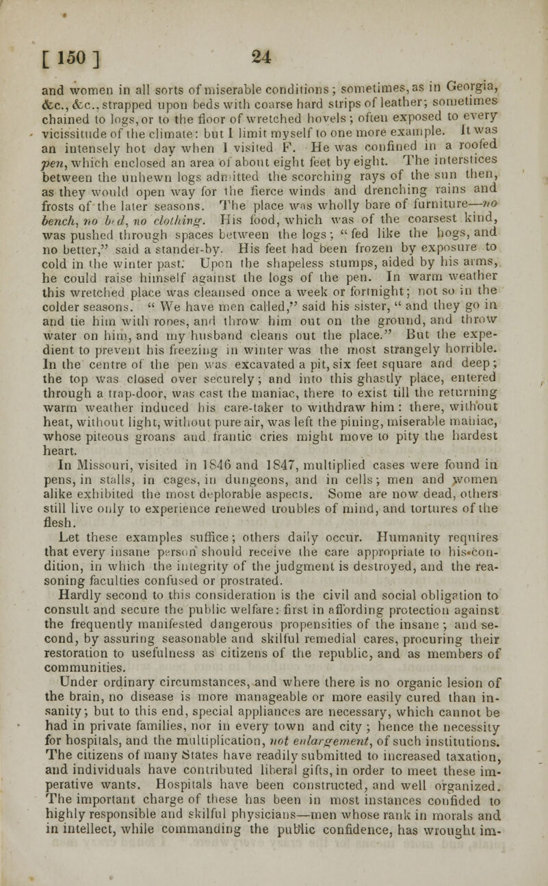 and women in all sorts of miserable conditions; sometimes, as in Georgia, <fec.,&.c. strapped upon beds with coarse hard strips of leather; sometimes chained to logs, or to the floor of wretched hovels; often exposed to every vicissitude of the climate: but I limit myself to one more example. It was an intensely hot day when 1 visited F. He was confined in a roofed pen, which enclosed an area of about eight feet by eight. The interstices between the unhewn logs admitted the scorching rays of the sun then, as they would open way for ihe fierce winds and drenching rains and frosts of the later seasons. The place was wholly bare of furniture—no bench, no I'd, no clothing. His food, which was of the coarsest kind, was pushed through spaces between the logs;  fed like the hogs, and no better, said a'stander-by. His feet had been frozen by exposure to cold in the winter past. Upon the shapeless stumps, aided by his aims, he could raise himself against the logs of the pen. In warm weather this wretched place was cleansed once a week or fortnight; not so in the colder seasons.  We have men called, said his sister,  and they go in and tie him with rooes, and throw him out on the ground, and throw water on him, and my husband cleans out the place. But the expe- dient to prevent his freezing in winter was the most strangely horrible. In the centre of the pen was excavated a pit, six feet square and deep; the top was closed over securely; and into this ghastly place, entered through a trap-door, was cast the maniac, there to exist till the returning warm weather induced his care-taker to withdraw him : there, without heat, without light, without pure air, was left the pining, miserable maniac, whose piteous groans and frantic cries might move to pity the hardest heart. In Missouri, visited in 1846 and 1847, multiplied cases were found in pens, in stalls, in cages, in dungeons, and in cells; men and women alike exhibited the most deplorable aspects. Some are now dead, others still live only to experience renewed troubles of mind, and tortures of the flesh. Let these examples suffice; others daily occur. Humanity requires that every insane persori should receive the care appropriate to his«con- dition, in which the integrity of the judgment is destroyed, and the rea- soning faculties confused or prostrated. Hardly second to this consideration is the civil and social obligation to consult and secure the public welfare: first in affording protection against the frequently manifested dangerous propensities of the insane; and se- cond, by assuring seasonable and skilful remedial cares, procuring their restoration to usefulness as citizens of the republic, and as members of communities. Under ordinary circumstances, and where there is no organic lesion of the brain, no disease is more manageable or more easily cured than in- sanity; but to this end, special appliances are necessary, which cannot be had in private families, nor in every town and city ; hence the necessity for hospitals, and the multiplication, not enlargement, of such institutions. The citizens of many States have readily submitted to increased taxation, and individuals have contributed liberal gifts, in order to meet these im- perative wants. Hospitals have been constructed, and well organized. The important charge of these has been in most instances confided to highly responsible and skilful physicians—men whose rank in morals and in intellect, while commanding the public confidence, has wrought im-