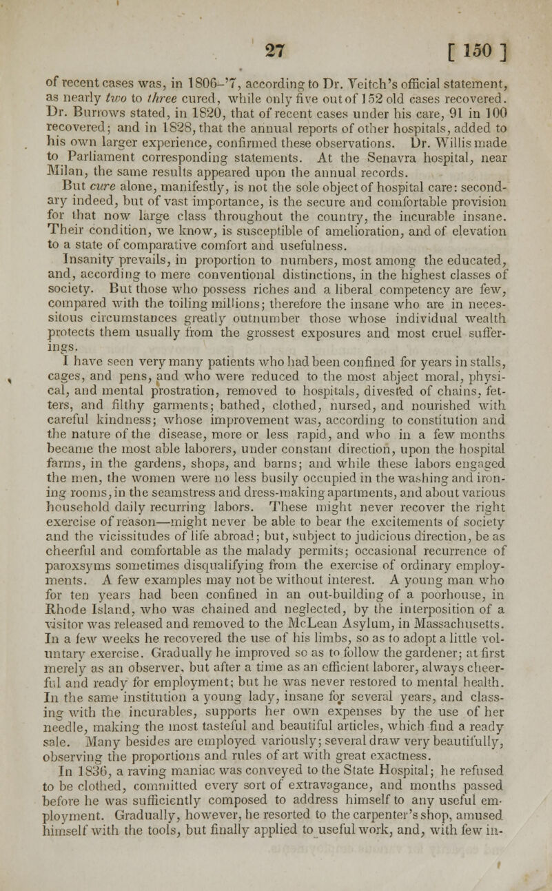 of recent cases was, in 180G-'7, according to Dr. Veitch's official statement, as nearly two to three cured, while only five out of 152 old cases recovered. Dr. Burrows stated, in 1820, that of recent cases under his care, 91 in 100 recovered; and in 1828, that the annual reports of other hospitals, added to his own larger experience, confirmed these observations. Dr. Willis made to Parliament corresponding statements. At the Senavra hospital, near Milan, the same results appeared upon the annual records. But cure alone, manifestly, is not the sole object of hospital care: second- ary indeed, but of vast importance, is the secure and comfortable provision for that now large class throughout the country, the incurable insane. Their condition, we know, is susceptible of amelioration, and of elevation to a state of comparative comfort and usefulness. Insanity prevails, in proportion to numbers, most among the educated, and, according to mere conventional distinctions, in the highest classes of society. But those who possess riches and a liberal competency are few, compared with the toiling millions; therefore the insane who are in neces- sitous circumstances greatly outnumber those whose individual wealth protects them usually from the grossest exposures and most cruel suffer- ings. I have seen very many patients who had been confined for years installs, cages, and pens, and who were reduced to the most abject moral, physi- cal, and mental prostration, removed to hospitals, divested of chains, fet- ters, and filthy garments; bathed, clothed, nursed, and nourished with careful kindness; whose improvement was, according to constitution and the nature of the disease, more or less rapid, and who in a few months became the most able laborers, under constant direction, upon the hospital farms, in the gardens, shops, and barns; and while these labors engaged the men, the women were no less busily occupied in the washing and iron- ing rooms, in the seamstress and dress-making apartments, and about various household daily recurring labors. These might never recover the right exercise of reason—might never be able to bear the excitements of society and the vicissitudes of life abroad; but, subject to judicious direction, be as cheerful and comfortable as the malady permits; occasional recurrence of paroxsyms sometimes disqualifying from the exercise of ordinary employ- ments. A few examples may not be without interest. A young man who for ten years had been confined in an out-building of a poorhouse, in Rhode Island, who was chained and neglected, by the interposition of a visitor was released and removed to the McLean Asylum, in Massachusetts. In a few weeks he recovered the use of his limbs, so as to adopt a little vol- untary exercise. Gradually he improved so as to follow the gardener; at first merely as an observer, but after a time as an efficient laborer, always cheer- ful and ready for employment; but he was never restored to mental health. In the same institution a young lady, insane for several years, and class- ing with the incurables, supports her own expenses by the use of her needle, making the most tasteful and beautiful articles, which find a ready sale. Many besides are employed variously; several draw very beautifully, observing the proportions and rules of art with great exactness. In 1836, a raving maniac was conveyed to the State Hospital; he refused to be clothed, committed every sort of extravagance, and months passed before he was sufficiently composed to address himself to any useful em- ployment. Gradually, however, he resorted to the carpenter's shop, amused himself with the tools, but finally applied to useful work, and, with few in-