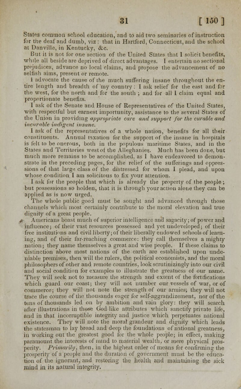 States common school education, and to aid two seminaries of instruction for the deaf and dumb, viz : that in Hartford, Connecticut, and the school at Danville, in Kentucky, &c. But it is not for one section of the United States that 1 solicit benefits, while all beside are deprived of direct advantages. I entertain no sectional prejudices, advance no local claims, and propose the advancement of no selfish aims, present or remote. i advocate the cause of the much suffering insane throughout the en- tire length and breadth of my country: I ask relief for the east and for the west, for the north and for the south ; and for all 1 claim equal and proportionate benefits. I ask of the Senate and House of Representatives of the United States, with respectful but earnest importunity, assistance to the several States of the Union in providing appropriate care and support for the curable and incurable indigent insane. I ask of the representatives of a whole nation, benefits for all their constituents. Annual taxation for the support of the insane in hospitals is felt to be onerous, both in the populous maritime States, and in the States and Territories westof the Alleghanie§. Much has been done, but much more remains to be accomplished, as I have endeavored to demon- strate in the preceding pages, for the relief of the sufferings and oppres- sions of that larg« class of the distressed for whom I plead, and upon whose condition. I am solicitous to fix your attention. I ask for the people that which is already the property of the people; but possessions so holden, that it is through your action alone they can be applied as is now urged. The whole public good must be sought and advanced through those channels which most certainly contribute to the moral elevation and true dignity of a great people. r Americans boast much of superior intelligence and sagacity; of power and influence; of their vast resources possessed and yet undeveloped; of their free institutions and civil liberty; of their liberally endowed schools of learn- ing, and of their far-reaching commerce: they call themselves a mighty nation; they name themselves a great and wise people. If these claims to distinction above most nations of the earth are established upon unde- niable premises, then will the rulers, the political economists, and the moral philosophers of other and remote countries, lookscrutinizingly into our civil and social condition for examples to illustrate the greatness of our name. They will seek not to measure the strength and extent of the fortifications which guard our coast; they will not number our vessels of war, or of commerce; they will not note the strength of our armies; they will not trace the course of the thousands eager for self-aggrandizement, nor of the tens of thousands led on by ambition and vain glory: they will search after illustrations in those Godlike attributes which sanctify private life, and in that incorruptible integrity and justice which perpetuates national existence. They will note the moral grandeur and dignity which leads the statesman to lay broad and deep the foundations of national greatness, in working out the greatest good for the whole people; in effect, making paramount the interests of mind to material wealth, or mere physical pros- perity. Primarily, then, in the highest order of means for confirming the prosperity of a people and the duration of government must be the educa- tion of the ignorant, and restoring the health and maintaining the sick mind in its natural integrity.