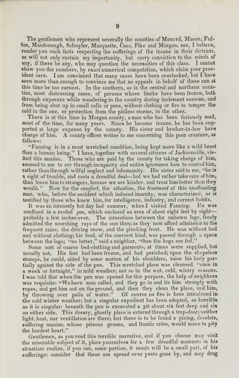 The gentlemen who represent severally the counties of Menard, Mason, Ful- ton, Macdonough, Schuyler, Marquette, Cass, Pike and Morgan, can, I believe, render you such facts respecting the sufferings of the insane in their districts, as will not only sustain my importunity, but carry conviction to the minds of any, if there be any, who may question the necessities of this class. I cannot show you the numbers, by exact numerical computation, which claim your prov- ident care. I am convinced that many cases have been overlooked, but I have seen more than enough to convince me that no appeals in behalf of these can at this time be too earnest. In the southern, as in the central and northern coun- ties, most distressing cases, of persons whose limibs have been frozen, both through exposure while wandering in the country during inclement seasons, and from being shut up in small cells or pens, without clothing or fire to temper the cold in the one, or protection from the pitiless storms, in the other. There is at this time in Morgan county, a man who has been furiously mad, most of the time, for many years. Since he became insane, he has been sup- ported at large expense by the county. His sister and brother-in-law have charge of him. A county officer writes to me concerning this poor creature, as follows: Fanning is in a most wretched condition, being kept more like a wild beast than a human being. I have, together with several citizens of Jacksonville, vis- ited this maniac. Those who are paid by the county for taking charge of him, seemed to me to err through incapacity and entire ignorance how to control him, rather than through wilful neglect and inhumanity. His sister saidlo me, he is a sight of trouble, and costs a dreadful deal—but we had rather take care of him, than leave him to strangers, because we are kinder, and treat him belter than they would. Now for the comfort, the situation, the treatment of this unoffending man, who, before the accident which induced insanity, was characterized, as is testified by those who knew him, for intelligence, industry, and correct habits. It was an intensely hot day last summer, when I visited Fanning. He was confined in a roofed pen, which enclosed an area of about eight feet by eight— probably a few inches over. The interstices between the unhewn logs, freely admitted the scorching rays of the sun then; as they now afford admission to the frequent rains, the driving snow, and the pinching frost. He was without bed and without clothing; his food, of the coarsest kind, was passed through a space between the logs; no better, said a neighbor, than the hogs are fed. Some sort of coarse bed-clothing and garments, at times were supplied, but usually not. His feet had been frozen, and had perished; upon the shapeless 6tumps, he could, aided by some motion of his shoulders, raise his body par- tially against the side of the pen. This wretched place was cleansed ence in a week or fortnight, in mild weather; not so in the wet, cold, wintry seasons. I was told that when the pen was opened for this purpose, the help of neighbors was requisite: Wehave men called, and they go in and tie him strongly with ropes, and get him out on Ihe ground, and then they clean the place, and him, by throwing over pails of water. Of course no fire is here introduced in the cold winter weather; but a singular expedient has been adopted, as horrible as it is singular: beneath the pen is excavated a pit about six feet deep and six on either side. This dreary, ghastly place is entered through a trap-door; neither light, heat, nor ventillation are there; but there is to be found a pining, desolate, suffering maniac, whose piteous groans, and frantic cries, would move to pity the hardest heart. Gentlemen, as you read this terrible narrative, and if you choose may visit the miserable subject of it, place yourselves for a few dreadful moments in his situation: realize, if you can, some portion, it needs will be a small part, of his sufferings: consider that these are spread over years gone by, and may drag